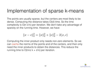 Implementation of sparse k-means
The points are usually sparse, but the centers are most likely to be
dense. Computing the distance takes O(d) time. So the time
complexity is O(n d k) per iteration. We don’t take any advantage of
sparsity on the running time. However, we have
kx ck2
2 = kxk2
2 + kck2
2 2hx, ci
Computing the inner product only needs non-zero elements. So we
can cache the norms of the points and of the centers, and then only
need the inner products to obtain the distances. This reduce the
running time to O(nnz k + d k) per iteration.
42
 