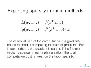Exploiting sparsity in linear methods
The essential part of the computation in a gradient-
based method is computing the sum of gradients. For
linear methods, the gradient is sparse if the feature
vector is sparse. In our implementation, the total
computation cost is linear on the input sparsity.
43
 