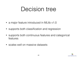 Decision tree
• a major feature introduced in MLlib v1.0
• supports both classiﬁcation and regression
• supports both continuous features and categorical
features
• scales well on massive datasets
46
 