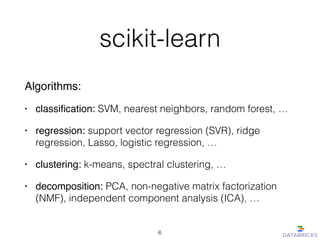 scikit-learn
Algorithms:!
• classiﬁcation: SVM, nearest neighbors, random forest, …
• regression: support vector regression (SVR), ridge
regression, Lasso, logistic regression, …!
• clustering: k-means, spectral clustering, …
• decomposition: PCA, non-negative matrix factorization
(NMF), independent component analysis (ICA), …
6
 