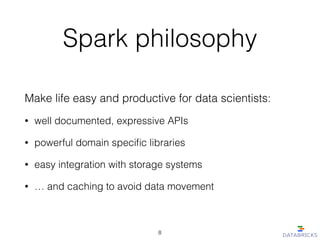 Spark philosophy
Make life easy and productive for data scientists:
• well documented, expressive APIs
• powerful domain speciﬁc libraries
• easy integration with storage systems
• … and caching to avoid data movement
8
 