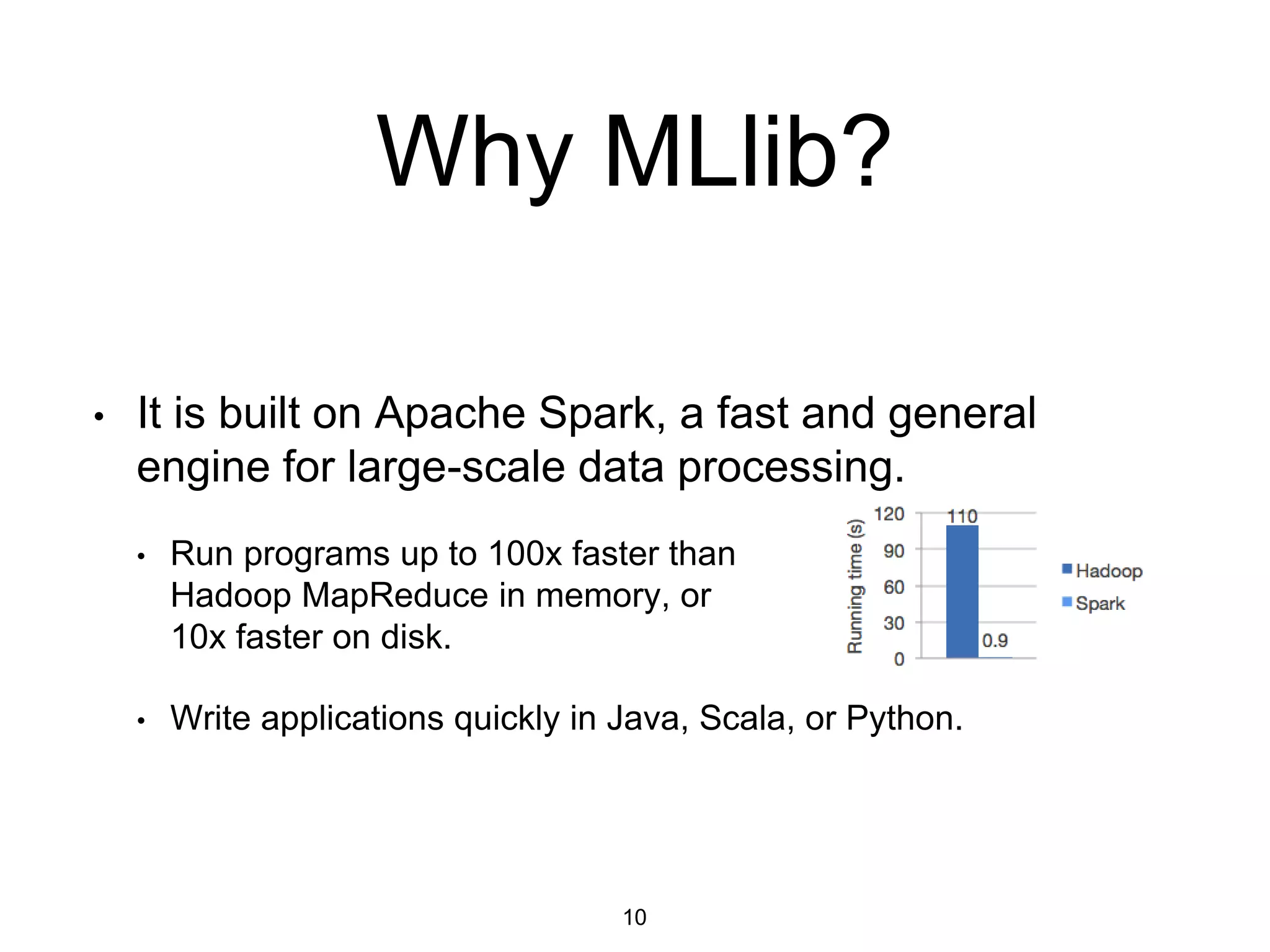 • It is built on Apache Spark, a fast and general
engine for large-scale data processing.
• Run programs up to 100x faster than
Hadoop MapReduce in memory, or
10x faster on disk.
• Write applications quickly in Java, Scala, or Python.
Why MLlib?
10
 