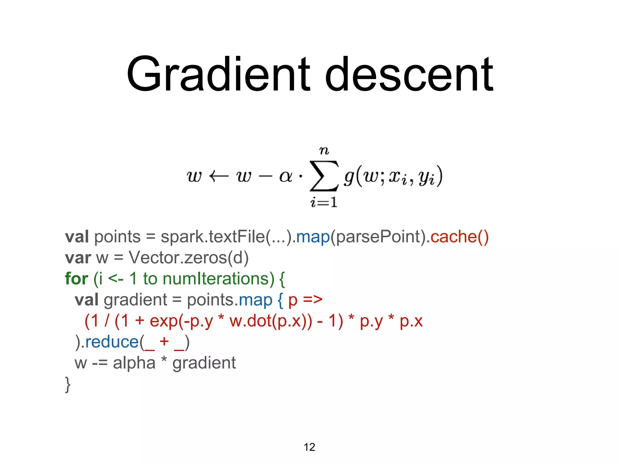 Gradient descent
val points = spark.textFile(...).map(parsePoint).cache()
var w = Vector.zeros(d)
for (i <- 1 to numIterations) {
val gradient = points.map { p =>
(1 / (1 + exp(-p.y * w.dot(p.x)) - 1) * p.y * p.x
).reduce(_ + _)
w -= alpha * gradient
}
12
 
