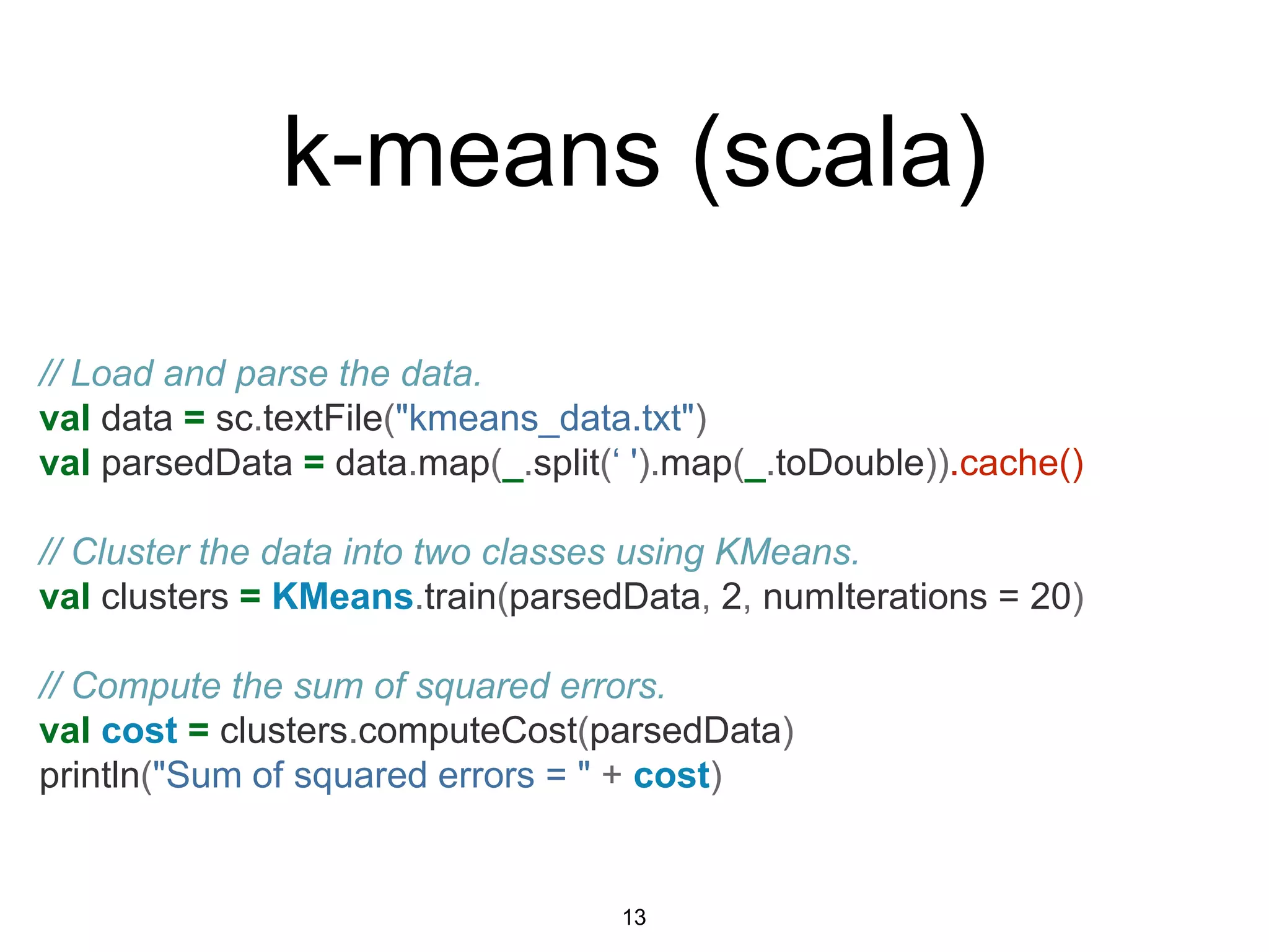 // Load and parse the data.
val data = sc.textFile("kmeans_data.txt")
val parsedData = data.map(_.split(‘ ').map(_.toDouble)).cache()
// Cluster the data into two classes using KMeans.
val clusters = KMeans.train(parsedData, 2, numIterations = 20)
// Compute the sum of squared errors.
val cost = clusters.computeCost(parsedData)
println("Sum of squared errors = " + cost)
k-means (scala)
13
 