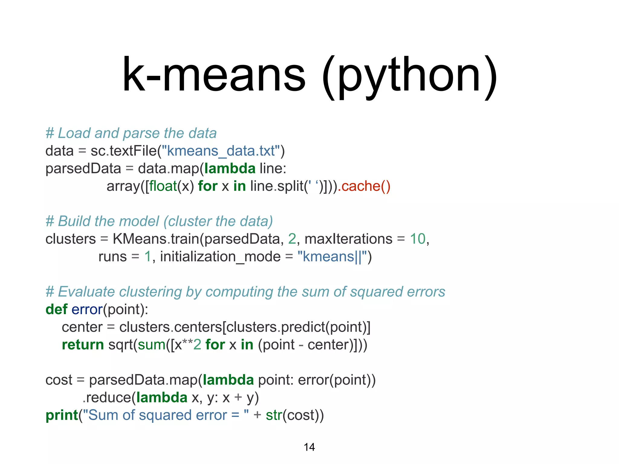 k-means (python)
# Load and parse the data
data = sc.textFile("kmeans_data.txt")
parsedData = data.map(lambda line:
array([float(x) for x in line.split(' ‘)])).cache()
# Build the model (cluster the data)
clusters = KMeans.train(parsedData, 2, maxIterations = 10,
runs = 1, initialization_mode = "kmeans||")
# Evaluate clustering by computing the sum of squared errors
def error(point):
center = clusters.centers[clusters.predict(point)]
return sqrt(sum([x**2 for x in (point - center)]))
cost = parsedData.map(lambda point: error(point))
.reduce(lambda x, y: x + y)
print("Sum of squared error = " + str(cost))
14
 