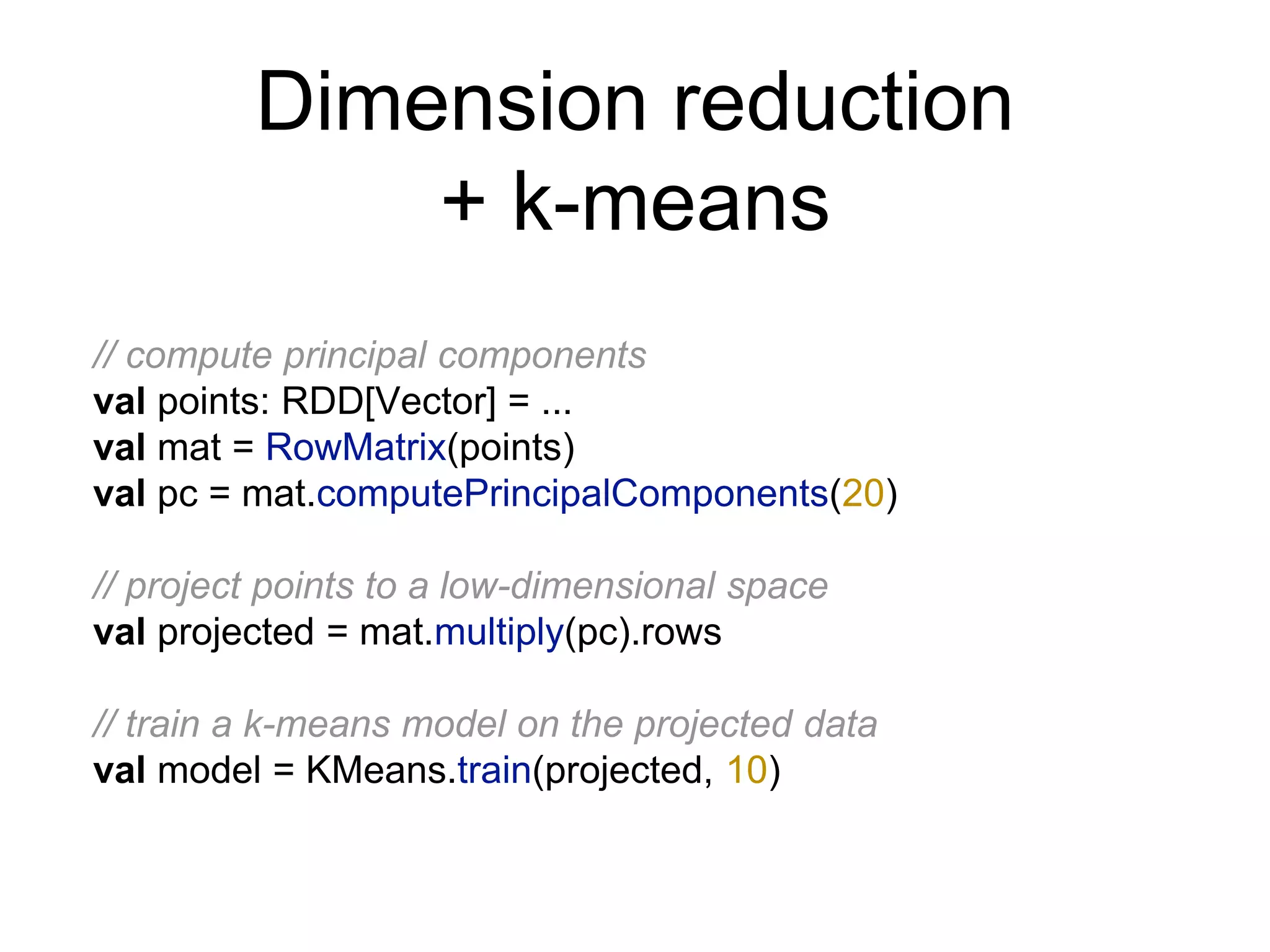 Dimension reduction
+ k-means
// compute principal components
val points: RDD[Vector] = ...
val mat = RowMatrix(points)
val pc = mat.computePrincipalComponents(20)
// project points to a low-dimensional space
val projected = mat.multiply(pc).rows
// train a k-means model on the projected data
val model = KMeans.train(projected, 10)
 