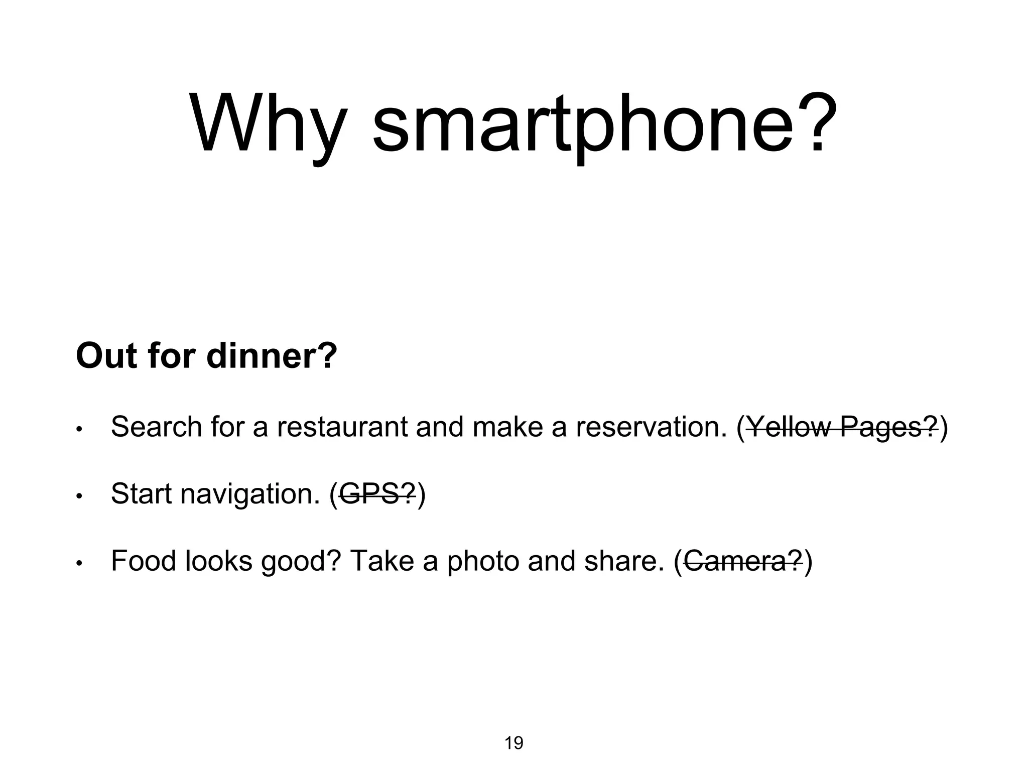 Why smartphone?
Out for dinner?
• Search for a restaurant and make a reservation. (Yellow Pages?)
• Start navigation. (GPS?)
• Food looks good? Take a photo and share. (Camera?)
19
 
