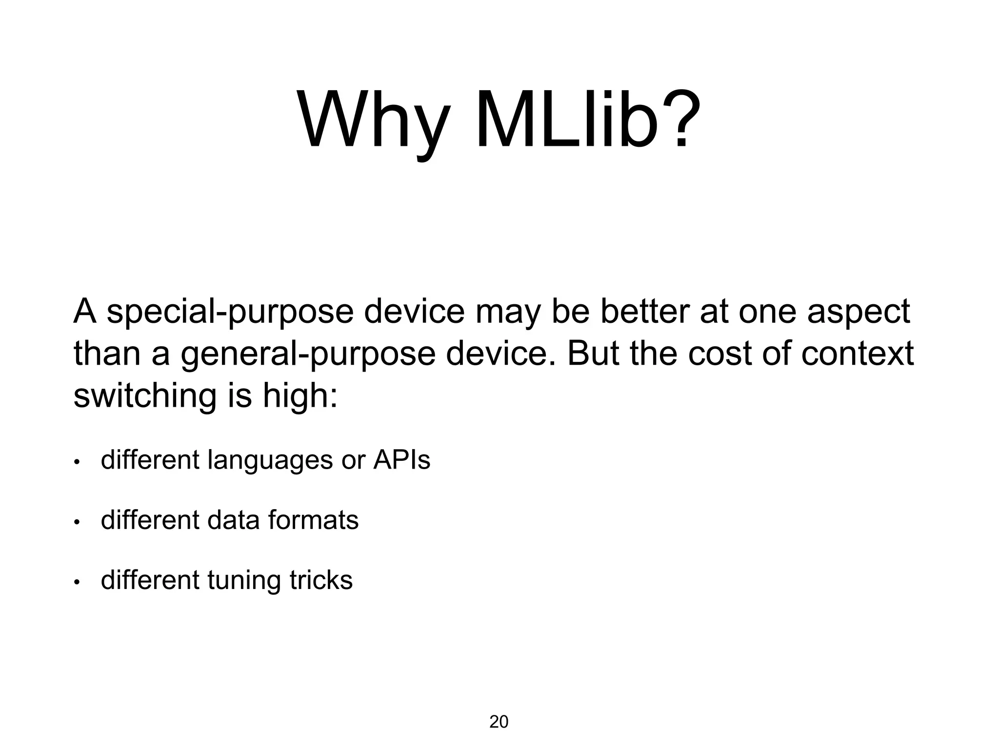 Why MLlib?
A special-purpose device may be better at one aspect
than a general-purpose device. But the cost of context
switching is high:
• different languages or APIs
• different data formats
• different tuning tricks
20
 