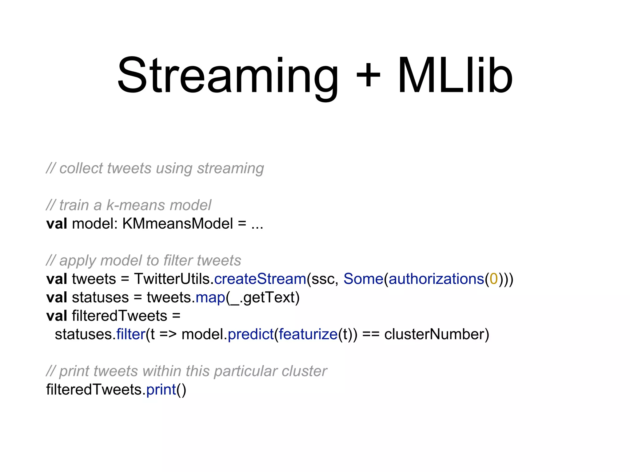 Streaming + MLlib
// collect tweets using streaming
// train a k-means model
val model: KMmeansModel = ...
// apply model to filter tweets
val tweets = TwitterUtils.createStream(ssc, Some(authorizations(0)))
val statuses = tweets.map(_.getText)
val filteredTweets =
statuses.filter(t => model.predict(featurize(t)) == clusterNumber)
// print tweets within this particular cluster
filteredTweets.print()
 