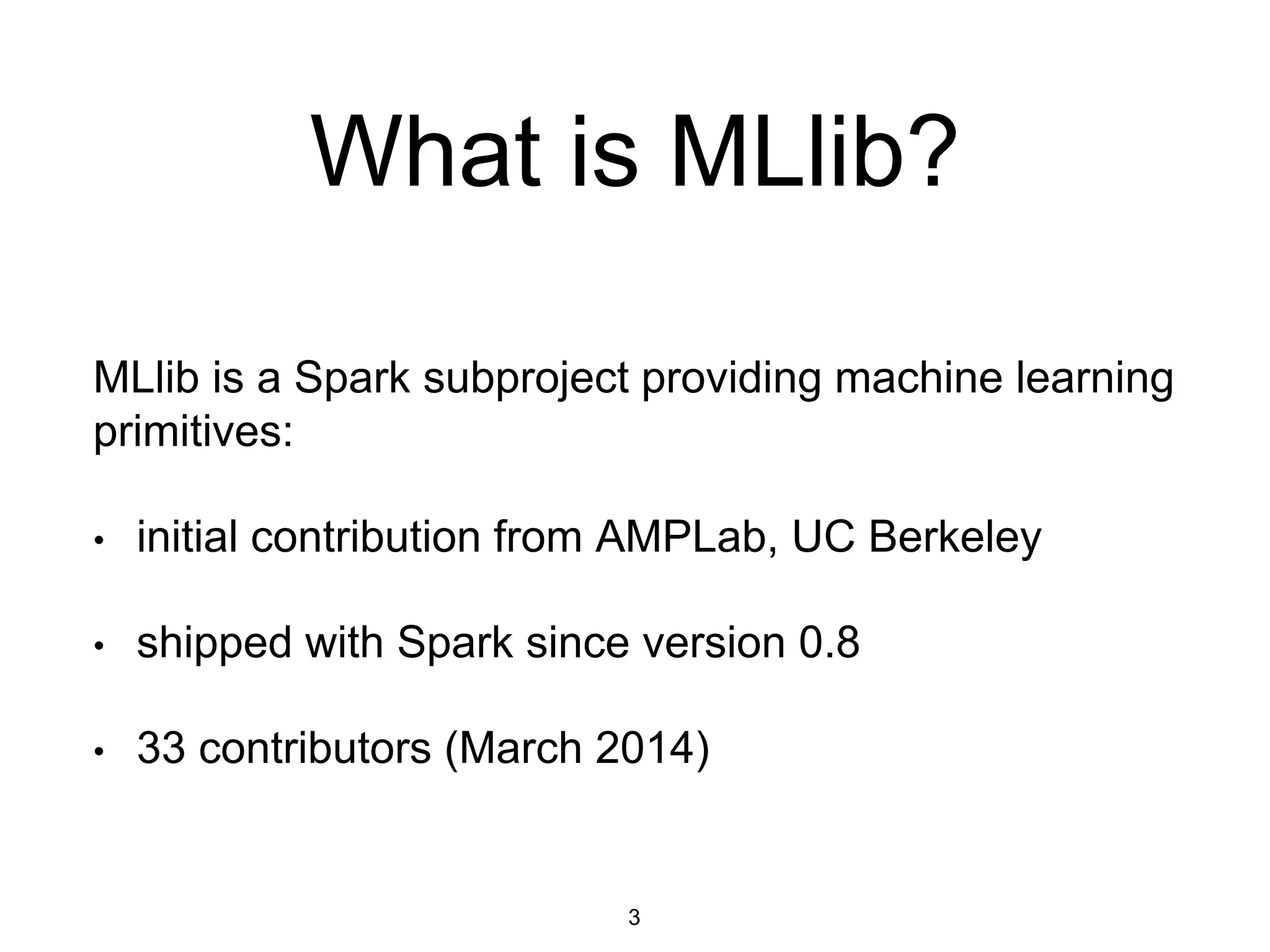 What is MLlib?
MLlib is a Spark subproject providing machine learning
primitives:
• initial contribution from AMPLab, UC Berkeley
• shipped with Spark since version 0.8
• 33 contributors (March 2014)
3
 