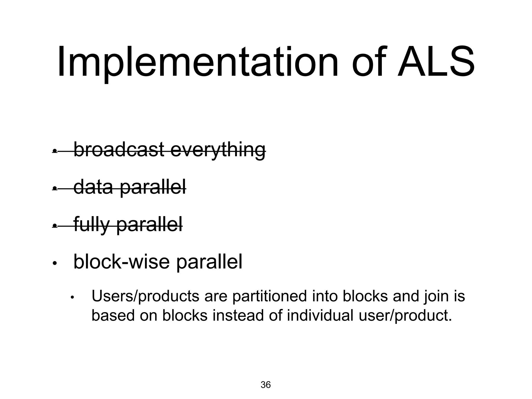 Implementation of ALS
• broadcast everything
• data parallel
• fully parallel
• block-wise parallel
• Users/products are partitioned into blocks and join is
based on blocks instead of individual user/product.
36
 