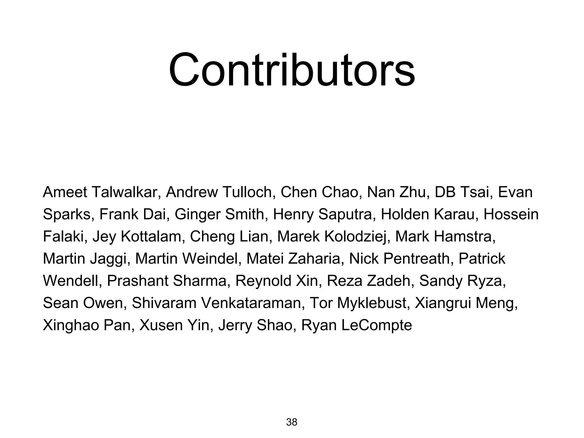 Contributors
Ameet Talwalkar, Andrew Tulloch, Chen Chao, Nan Zhu, DB Tsai, Evan
Sparks, Frank Dai, Ginger Smith, Henry Saputra, Holden Karau, Hossein
Falaki, Jey Kottalam, Cheng Lian, Marek Kolodziej, Mark Hamstra,
Martin Jaggi, Martin Weindel, Matei Zaharia, Nick Pentreath, Patrick
Wendell, Prashant Sharma, Reynold Xin, Reza Zadeh, Sandy Ryza,
Sean Owen, Shivaram Venkataraman, Tor Myklebust, Xiangrui Meng,
Xinghao Pan, Xusen Yin, Jerry Shao, Ryan LeCompte
38
 