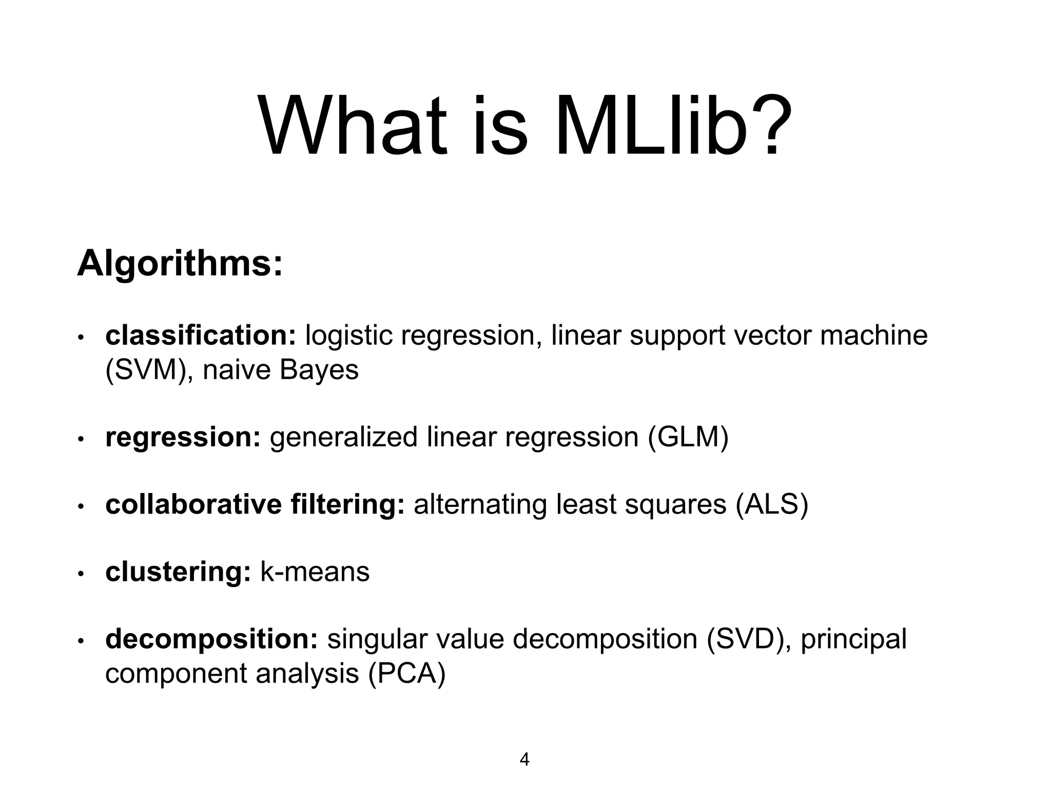 What is MLlib?
Algorithms:
• classification: logistic regression, linear support vector machine
(SVM), naive Bayes
• regression: generalized linear regression (GLM)
• collaborative filtering: alternating least squares (ALS)
• clustering: k-means
• decomposition: singular value decomposition (SVD), principal
component analysis (PCA)
4
 