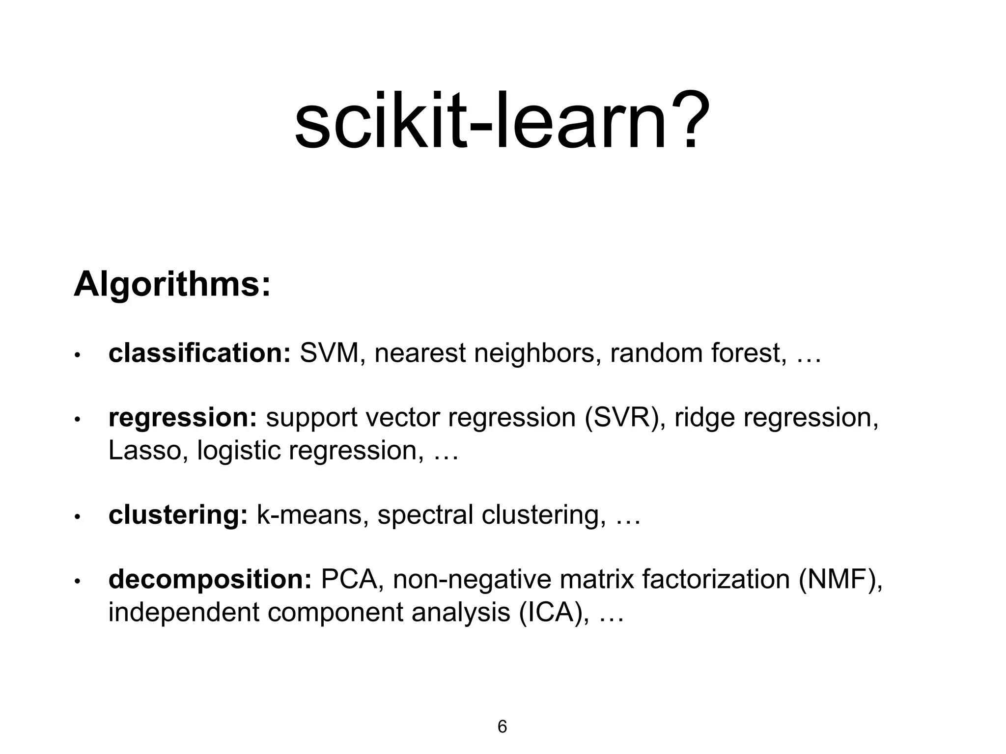 scikit-learn?
Algorithms:
• classification: SVM, nearest neighbors, random forest, …
• regression: support vector regression (SVR), ridge regression,
Lasso, logistic regression, …
• clustering: k-means, spectral clustering, …
• decomposition: PCA, non-negative matrix factorization (NMF),
independent component analysis (ICA), …
6
 
