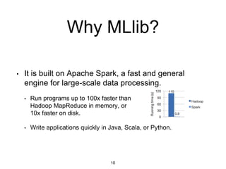 • It is built on Apache Spark, a fast and general
engine for large-scale data processing.
• Run programs up to 100x faster than
Hadoop MapReduce in memory, or
10x faster on disk.
• Write applications quickly in Java, Scala, or Python.
Why MLlib?
10
 