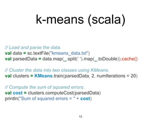 // Load and parse the data.
val data = sc.textFile("kmeans_data.txt")
val parsedData = data.map(_.split(‘ ').map(_.toDouble)).cache()
// Cluster the data into two classes using KMeans.
val clusters = KMeans.train(parsedData, 2, numIterations = 20)
// Compute the sum of squared errors.
val cost = clusters.computeCost(parsedData)
println("Sum of squared errors = " + cost)
k-means (scala)
13
 