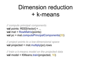 Dimension reduction
+ k-means
// compute principal components
val points: RDD[Vector] = ...
val mat = RowMatrix(points)
val pc = mat.computePrincipalComponents(20)
// project points to a low-dimensional space
val projected = mat.multiply(pc).rows
// train a k-means model on the projected data
val model = KMeans.train(projected, 10)
 