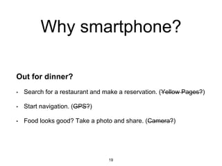 Why smartphone?
Out for dinner?
• Search for a restaurant and make a reservation. (Yellow Pages?)
• Start navigation. (GPS?)
• Food looks good? Take a photo and share. (Camera?)
19
 