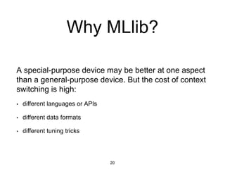 Why MLlib?
A special-purpose device may be better at one aspect
than a general-purpose device. But the cost of context
switching is high:
• different languages or APIs
• different data formats
• different tuning tricks
20
 