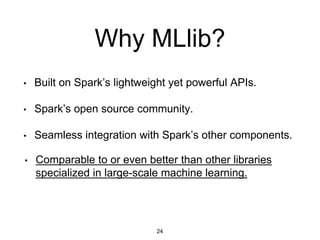 Why MLlib?
• Built on Spark’s lightweight yet powerful APIs.
• Spark’s open source community.
• Seamless integration with Spark’s other components.
24
• Comparable to or even better than other libraries
specialized in large-scale machine learning.
 