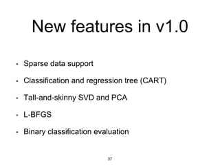 New features in v1.0
• Sparse data support
• Classification and regression tree (CART)
• Tall-and-skinny SVD and PCA
• L-BFGS
• Binary classification evaluation
37
 