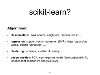 scikit-learn?
Algorithms:
• classification: SVM, nearest neighbors, random forest, …
• regression: support vector regression (SVR), ridge regression,
Lasso, logistic regression, …
• clustering: k-means, spectral clustering, …
• decomposition: PCA, non-negative matrix factorization (NMF),
independent component analysis (ICA), …
6
 
