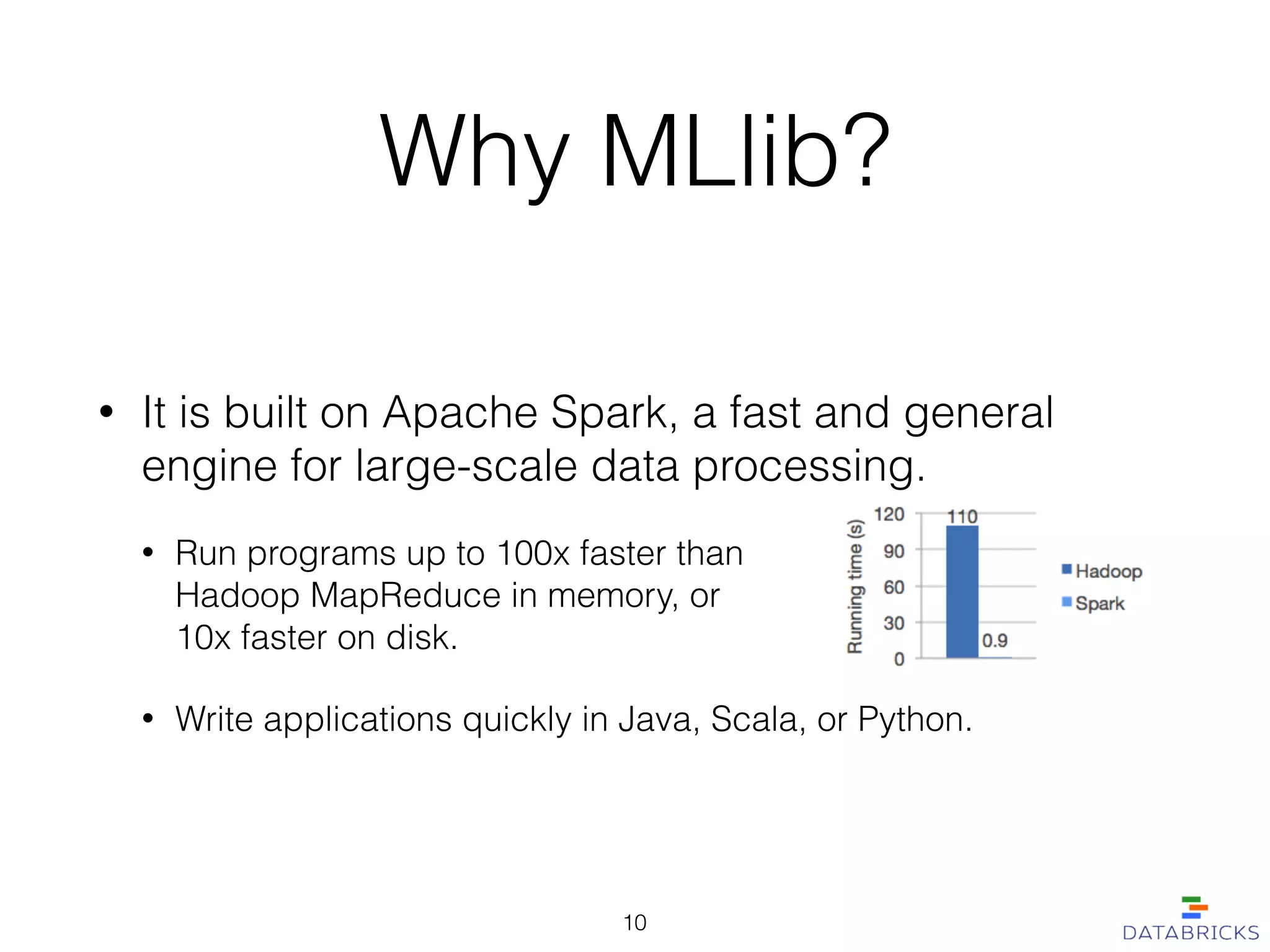 • It is built on Apache Spark, a fast and general
engine for large-scale data processing.
• Run programs up to 100x faster than  
Hadoop MapReduce in memory, or  
10x faster on disk.
• Write applications quickly in Java, Scala, or Python.
Why MLlib?
10
 