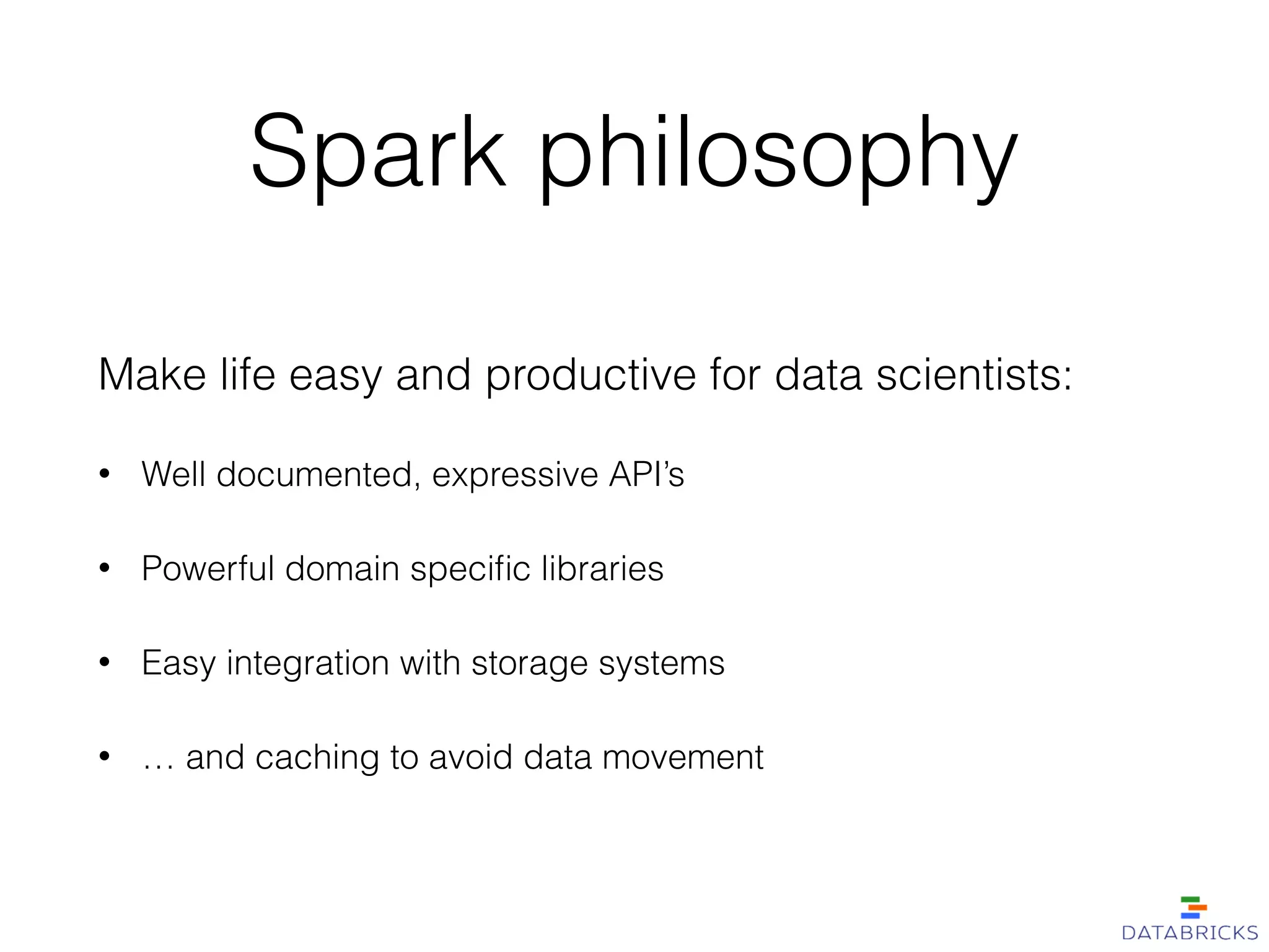Spark philosophy
Make life easy and productive for data scientists:
• Well documented, expressive API’s
• Powerful domain speciﬁc libraries
• Easy integration with storage systems
• … and caching to avoid data movement
 