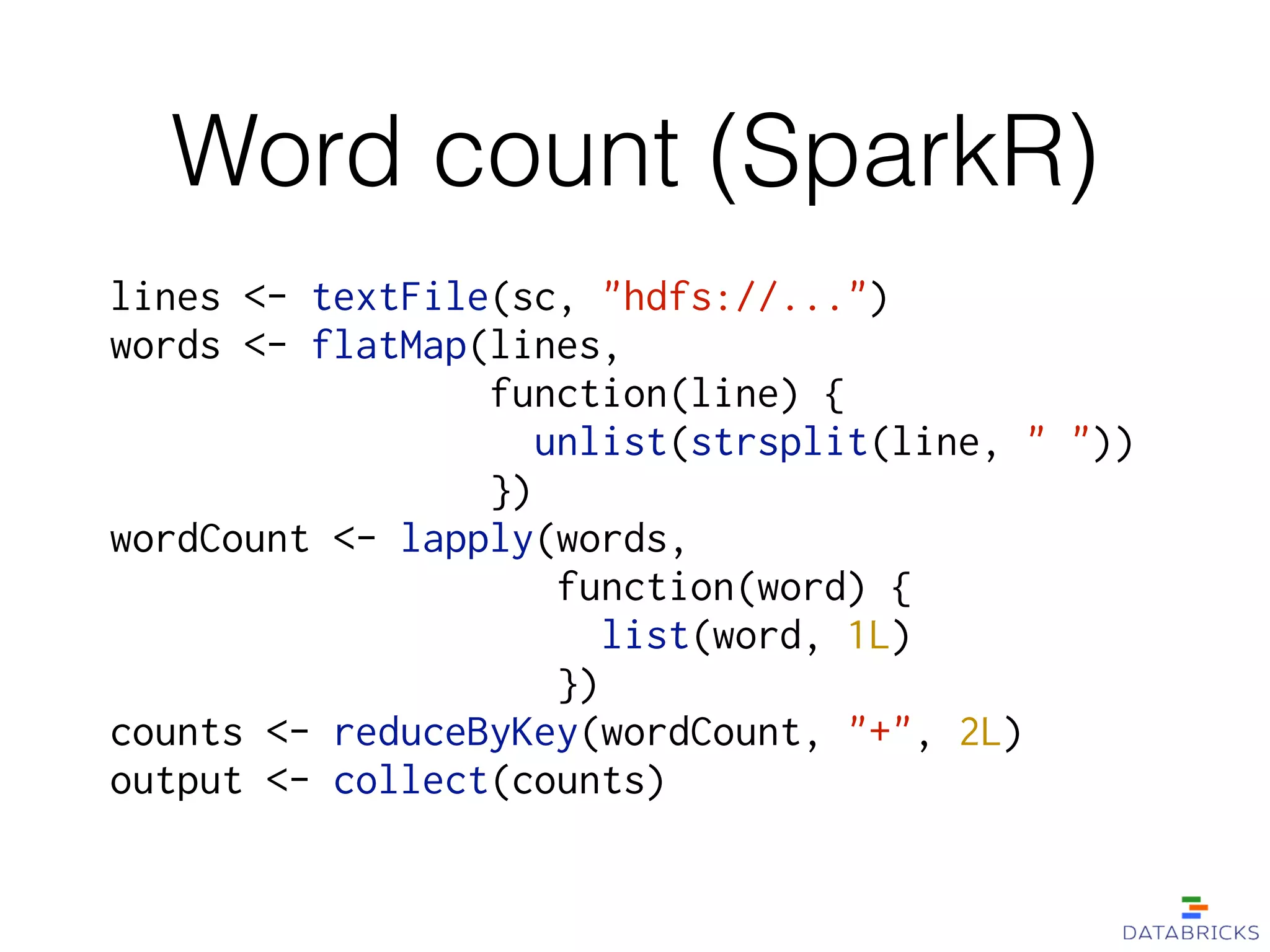 Word count (SparkR)
lines <- textFile(sc, "hdfs://...")
words <- flatMap(lines,
function(line) {
unlist(strsplit(line, " "))
})
wordCount <- lapply(words,
function(word) {
list(word, 1L)
})
counts <- reduceByKey(wordCount, "+", 2L)
output <- collect(counts)
 