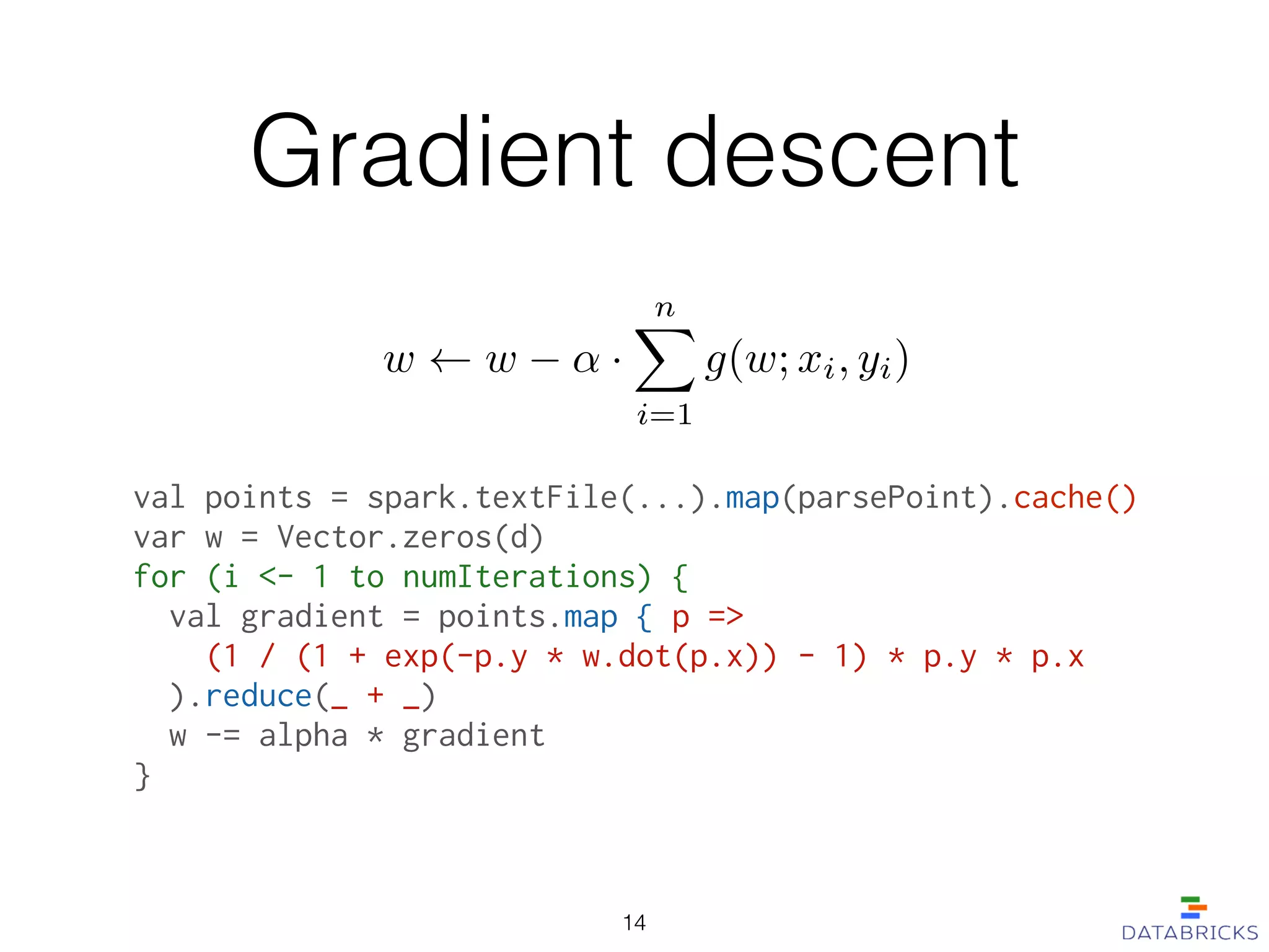 Gradient descent
val points = spark.textFile(...).map(parsePoint).cache()
var w = Vector.zeros(d)
for (i <- 1 to numIterations) {
  val gradient = points.map { p =>
    (1 / (1 + exp(-p.y * w.dot(p.x)) - 1) * p.y * p.x
  ).reduce(_ + _)
  w -= alpha * gradient
}
w w ↵ ·
nX
i=1
g(w; xi, yi)
14
 