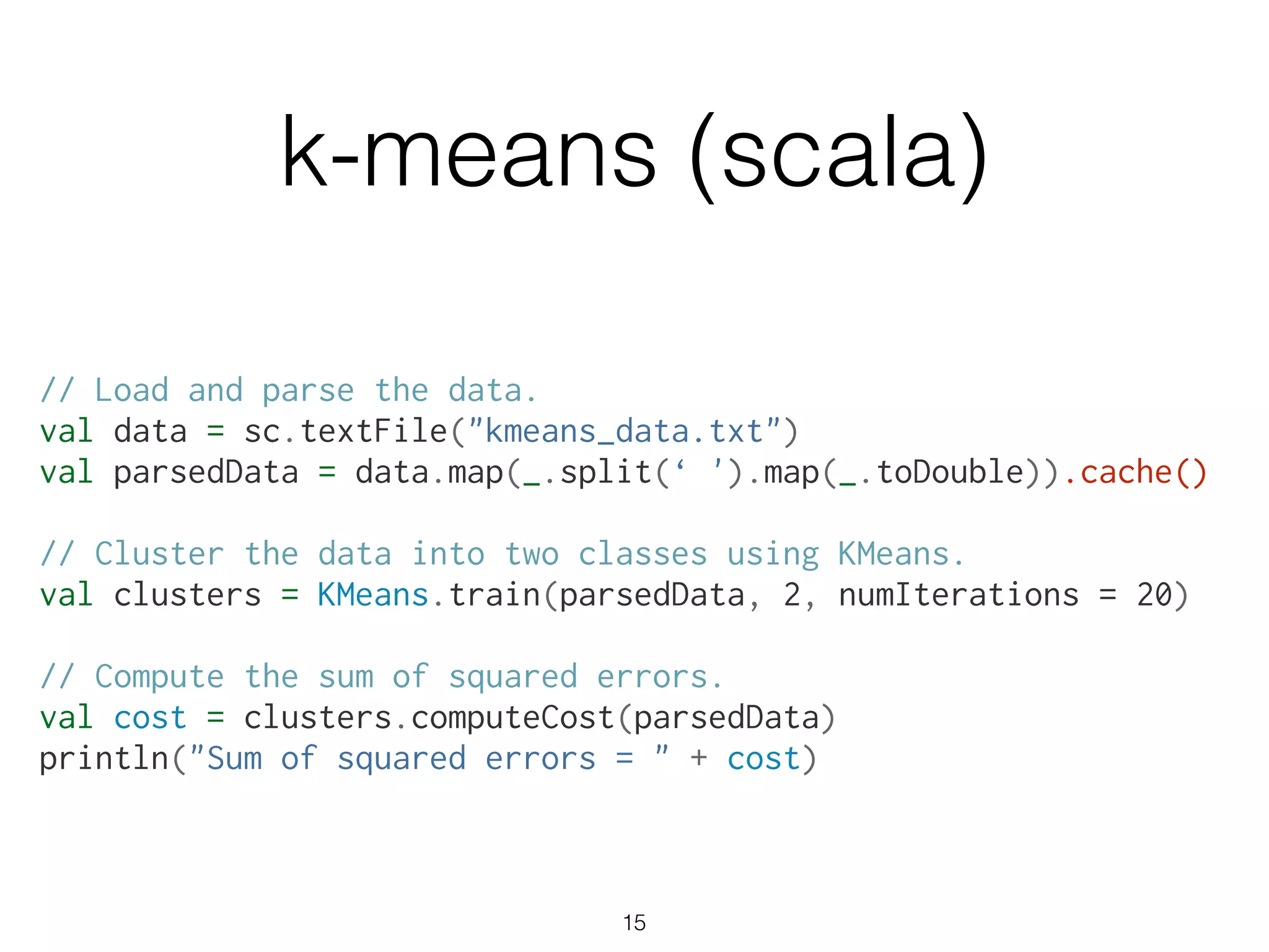 // Load and parse the data.
val data = sc.textFile("kmeans_data.txt")
val parsedData = data.map(_.split(‘ ').map(_.toDouble)).cache()
!
// Cluster the data into two classes using KMeans.
val clusters = KMeans.train(parsedData, 2, numIterations = 20)
!
// Compute the sum of squared errors.
val cost = clusters.computeCost(parsedData)
println("Sum of squared errors = " + cost)
k-means (scala)
15
 