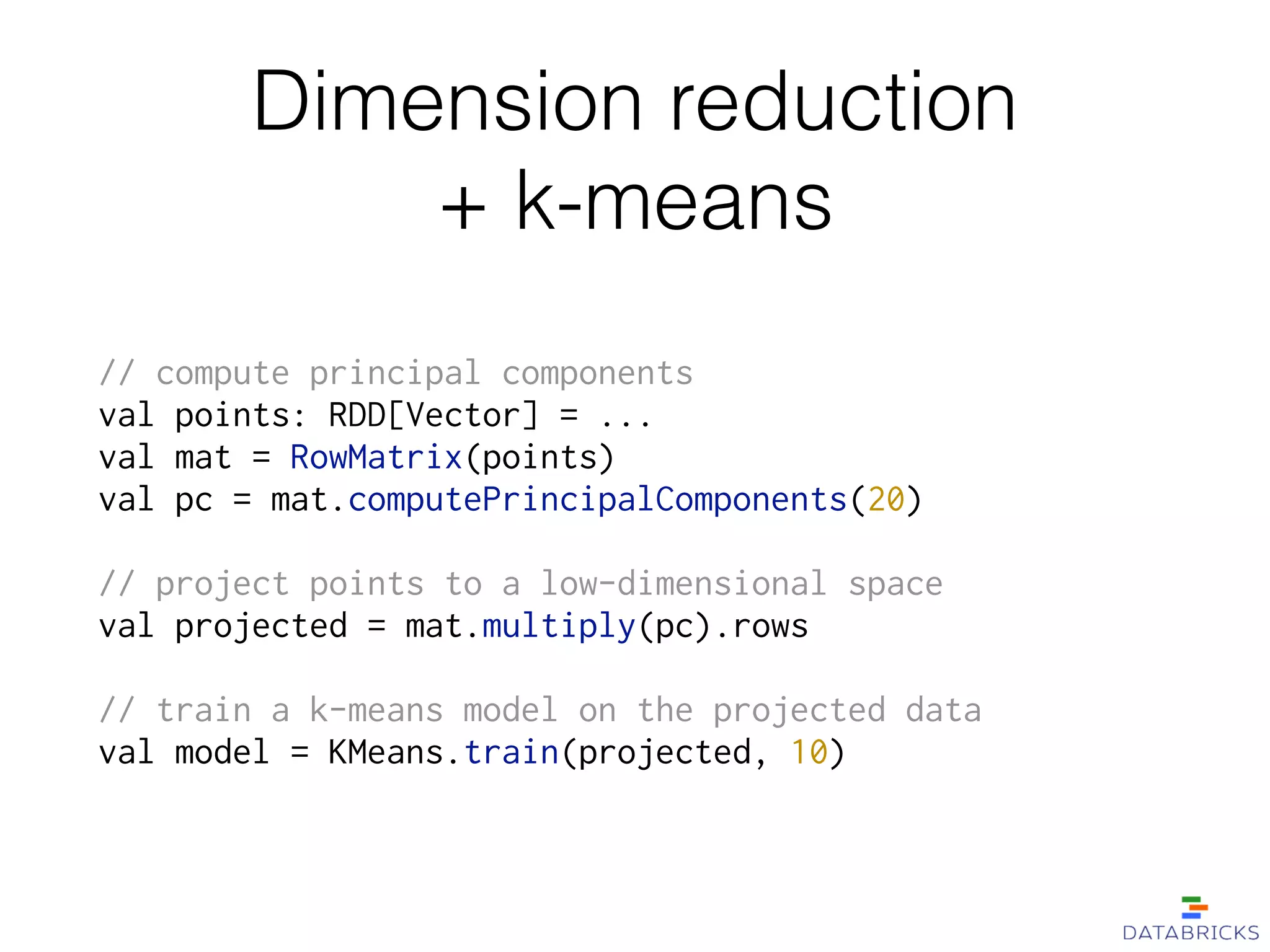 Dimension reduction 
+ k-means
// compute principal components
val points: RDD[Vector] = ...
val mat = RowMatrix(points)
val pc = mat.computePrincipalComponents(20)
!
// project points to a low-dimensional space
val projected = mat.multiply(pc).rows
!
// train a k-means model on the projected data
val model = KMeans.train(projected, 10)
 