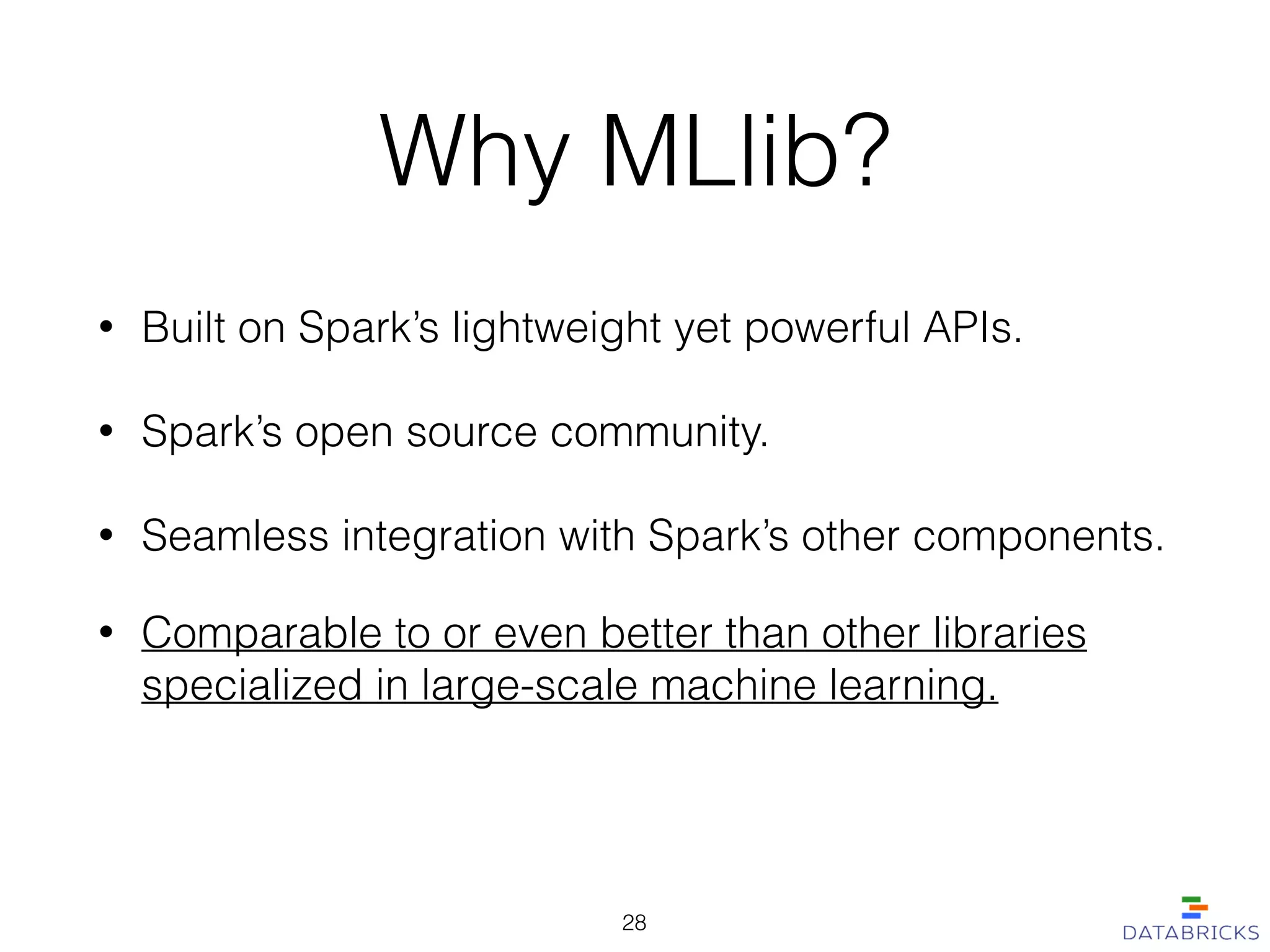 Why MLlib?
• Built on Spark’s lightweight yet powerful APIs.
• Spark’s open source community.
• Seamless integration with Spark’s other components.
28
• Comparable to or even better than other libraries
specialized in large-scale machine learning.
 