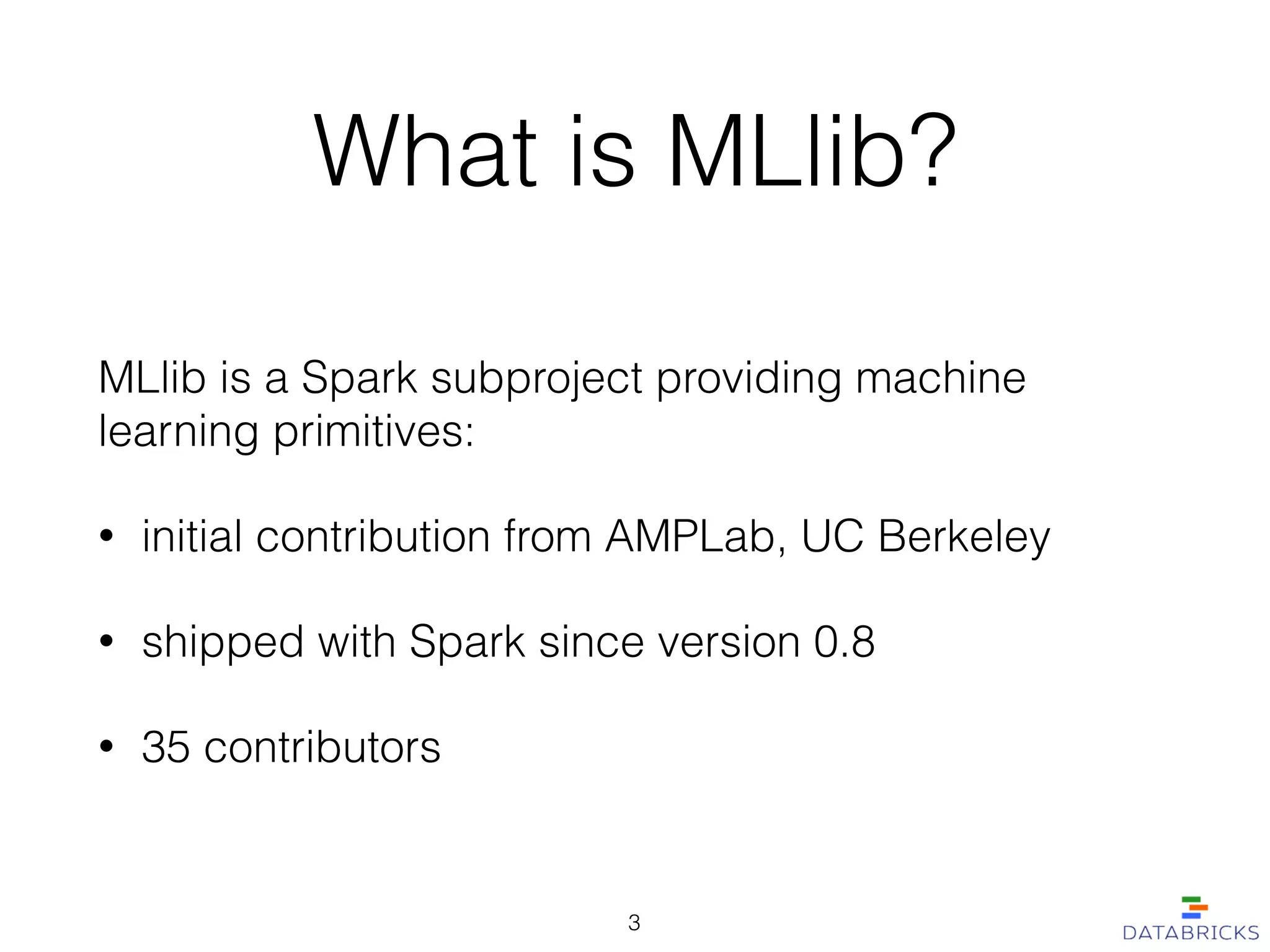 What is MLlib?
MLlib is a Spark subproject providing machine
learning primitives:
• initial contribution from AMPLab, UC Berkeley
• shipped with Spark since version 0.8
• 35 contributors
3
 