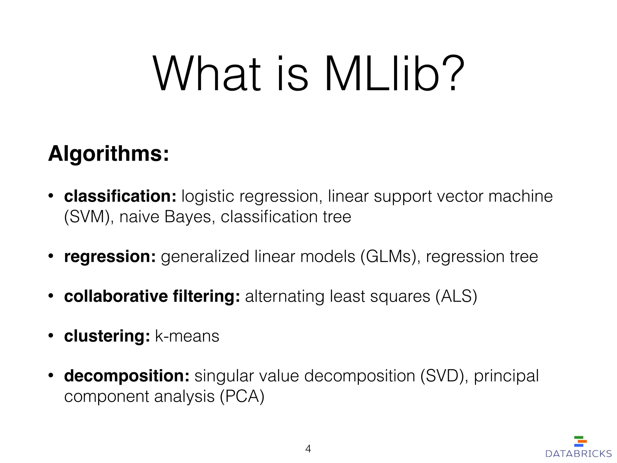 What is MLlib?
Algorithms:!
• classiﬁcation: logistic regression, linear support vector machine
(SVM), naive Bayes, classiﬁcation tree
• regression: generalized linear models (GLMs), regression tree
• collaborative ﬁltering: alternating least squares (ALS)
• clustering: k-means
• decomposition: singular value decomposition (SVD), principal
component analysis (PCA)
4
 