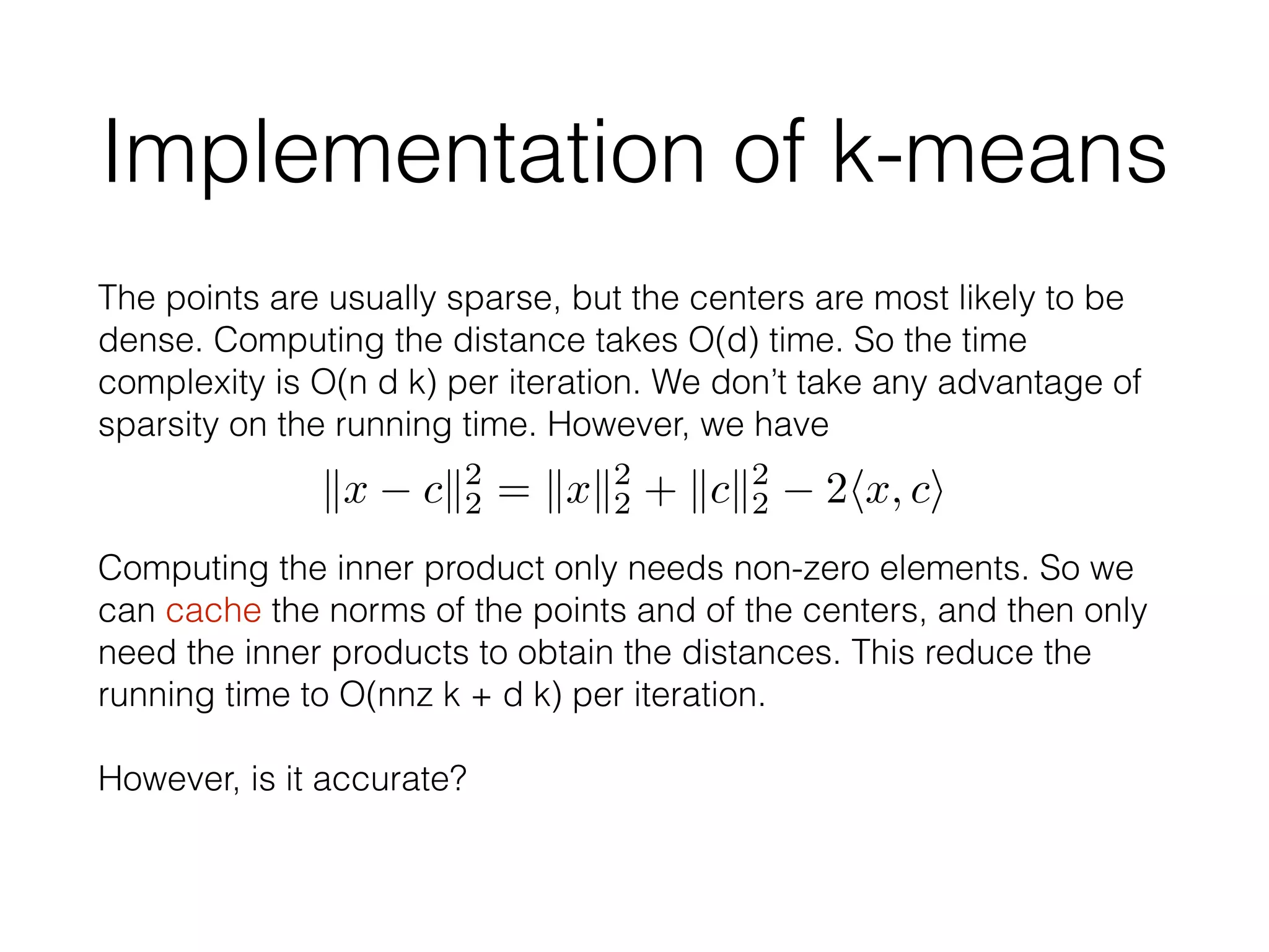 Implementation of k-means
The points are usually sparse, but the centers are most likely to be
dense. Computing the distance takes O(d) time. So the time
complexity is O(n d k) per iteration. We don’t take any advantage of
sparsity on the running time. However, we have
kx ck2
2 = kxk2
2 + kck2
2 2hx, ci
Computing the inner product only needs non-zero elements. So we
can cache the norms of the points and of the centers, and then only
need the inner products to obtain the distances. This reduce the
running time to O(nnz k + d k) per iteration.
!
However, is it accurate?
 