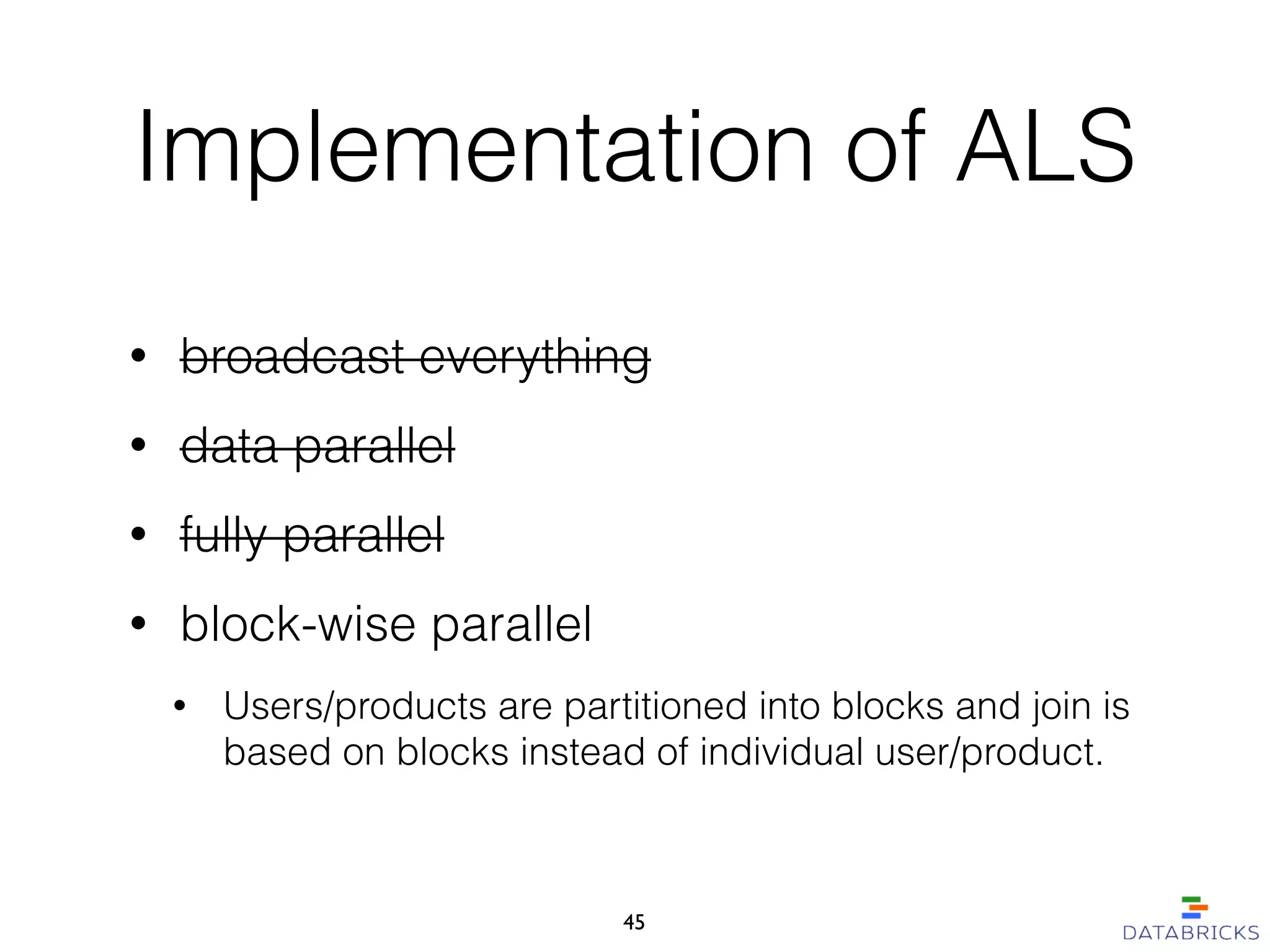 Implementation of ALS
• broadcast everything
• data parallel
• fully parallel
• block-wise parallel
• Users/products are partitioned into blocks and join is
based on blocks instead of individual user/product.
45
 