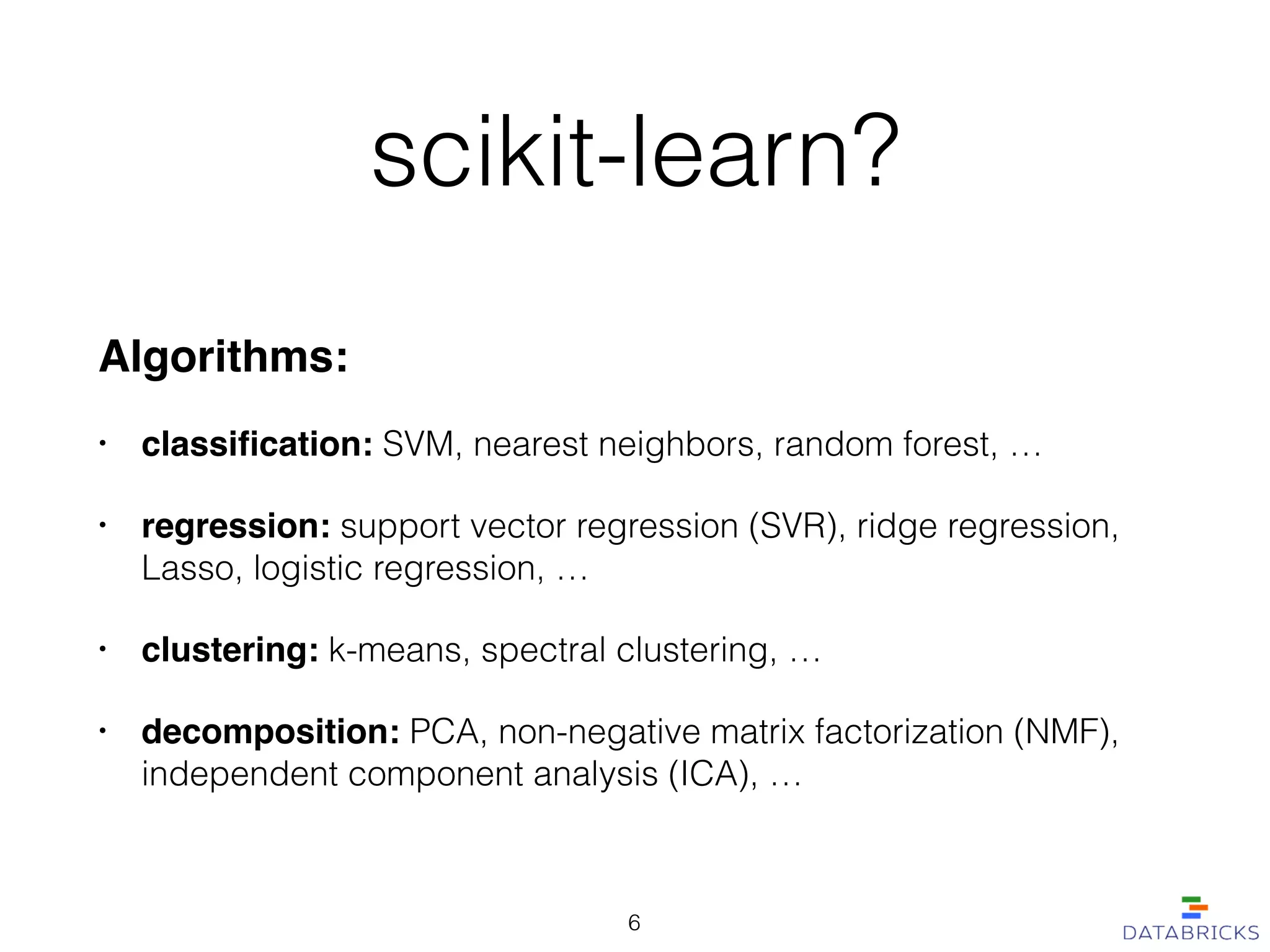 scikit-learn?
Algorithms:!
• classiﬁcation: SVM, nearest neighbors, random forest, …
• regression: support vector regression (SVR), ridge regression,
Lasso, logistic regression, …!
• clustering: k-means, spectral clustering, …
• decomposition: PCA, non-negative matrix factorization (NMF),
independent component analysis (ICA), …
6
 