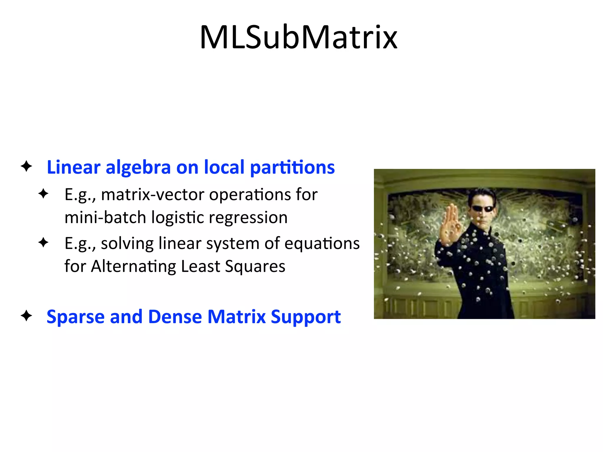 MLSubMatrix
✦ Linear	
  algebra	
  on	
  local	
  parAAons
✦ E.g.,	
  matrix-­‐vector	
  opera2ons	
  for	
  
mini-­‐batch	
  logis2c	
  regression
✦ E.g.,	
  solving	
  linear	
  system	
  of	
  equa2ons	
  
for	
  Alterna2ng	
  Least	
  Squares
✦ Sparse	
  and	
  Dense	
  Matrix	
  Support
 