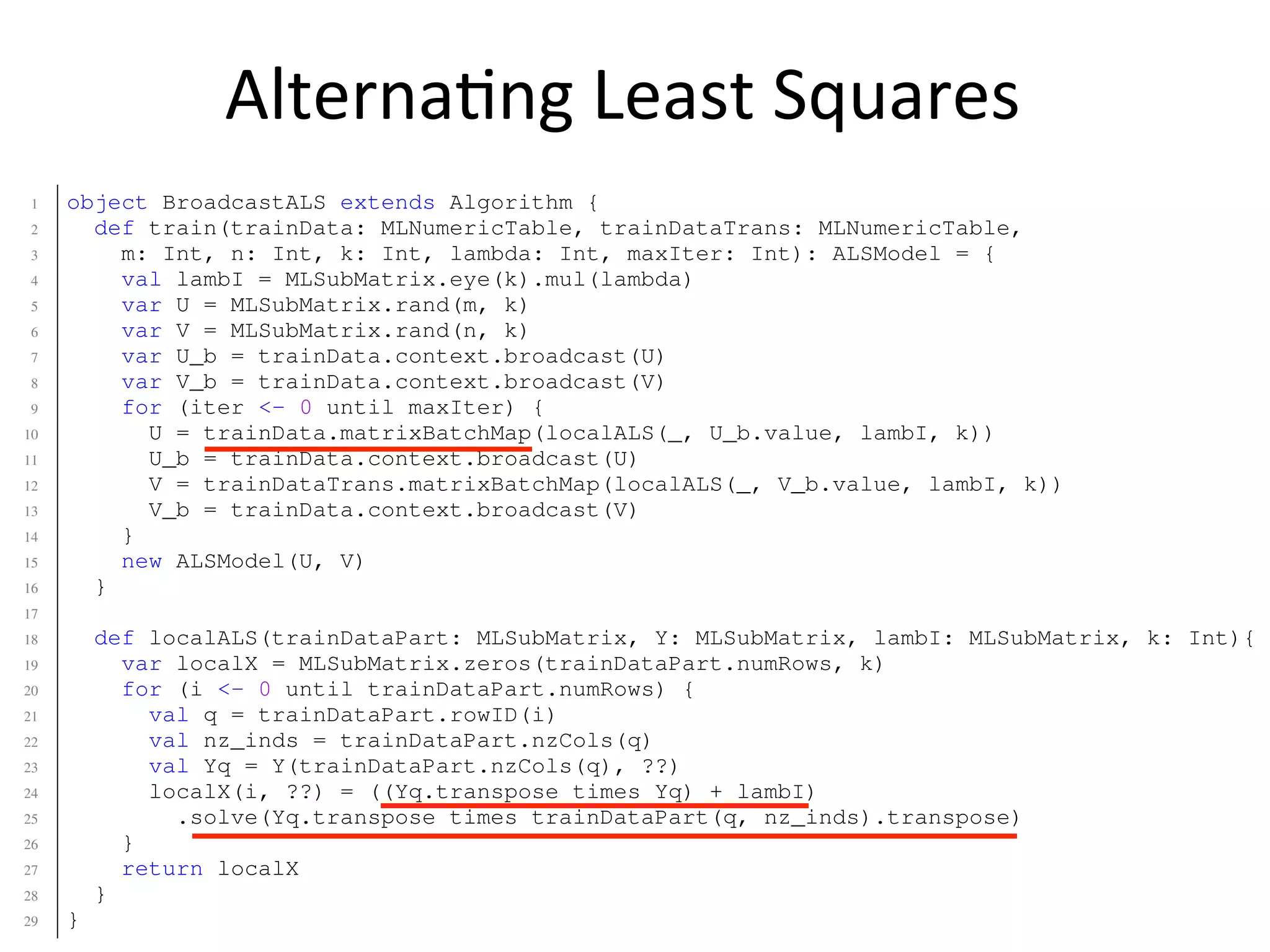 Alterna2ng	
  Least	
  Squares
19 parfor q=1:n
20 Uq = U(Uinds{q},:);
21 V(q,:) = (Uq’*Uq + lambI)  (Uq’ * M(Uinds{q},q));
22 end
23 end
24 end
1 object BroadcastALS extends Algorithm {
2 def train(trainData: MLNumericTable, trainDataTrans: MLNumericTable,
3 m: Int, n: Int, k: Int, lambda: Int, maxIter: Int): ALSModel = {
4 val lambI = MLSubMatrix.eye(k).mul(lambda)
5 var U = MLSubMatrix.rand(m, k)
6 var V = MLSubMatrix.rand(n, k)
7 var U_b = trainData.context.broadcast(U)
8 var V_b = trainData.context.broadcast(V)
9 for (iter <- 0 until maxIter) {
10 U = trainData.matrixBatchMap(localALS(_, U_b.value, lambI, k))
11 U_b = trainData.context.broadcast(U)
12 V = trainDataTrans.matrixBatchMap(localALS(_, V_b.value, lambI, k))
13 V_b = trainData.context.broadcast(V)
14 }
15 new ALSModel(U, V)
16 }
17
18 def localALS(trainDataPart: MLSubMatrix, Y: MLSubMatrix, lambI: MLSubMatrix, k: Int){
19 var localX = MLSubMatrix.zeros(trainDataPart.numRows, k)
20 for (i <- 0 until trainDataPart.numRows) {
21 val q = trainDataPart.rowID(i)
22 val nz_inds = trainDataPart.nzCols(q)
23 val Yq = Y(trainDataPart.nzCols(q), ??)
24 localX(i, ??) = ((Yq.transpose times Yq) + lambI)
25 .solve(Yq.transpose times trainDataPart(q, nz_inds).transpose)
26 }
27 return localX
28 }
29 }
 