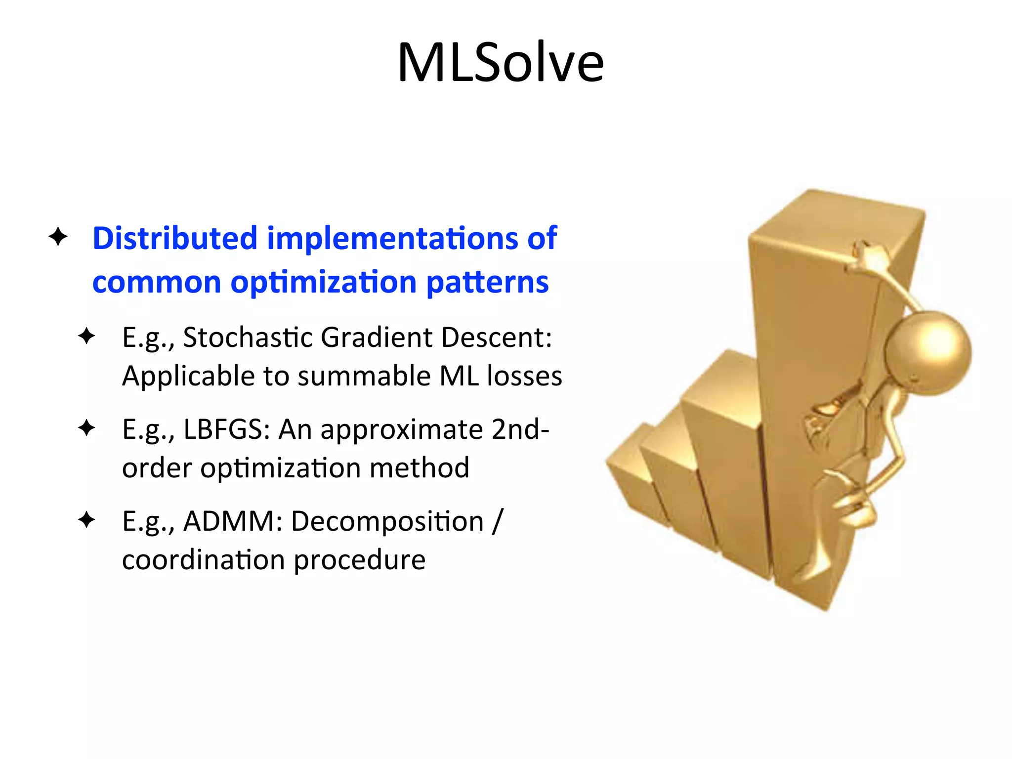 MLSolve
✦ Distributed	
  implementaAons	
  of	
  
common	
  opAmizaAon	
  paZerns
✦ E.g.,	
  Stochas2c	
  Gradient	
  Descent:	
  
Applicable	
  to	
  summable	
  ML	
  losses
✦ E.g.,	
  LBFGS:	
  An	
  approximate	
  2nd-­‐
order	
  op2miza2on	
  method	
  
✦ E.g.,	
  ADMM:	
  Decomposi2on	
  /	
  
coordina2on	
  procedure
 