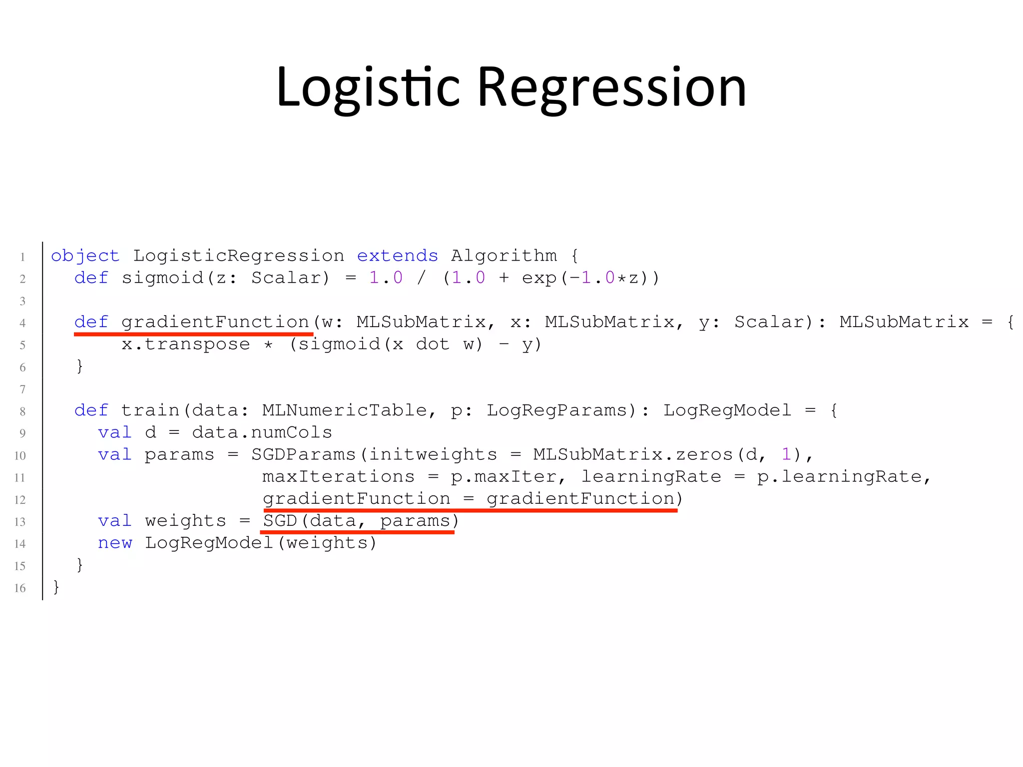Logis2c	
  Regression
5 grad = X’ * (sigmoid(X * w) - y);
6 w = w - learning_rate * grad;
7 end
8 end
9
10 % applies sigmoid function component-wise on the vector x
11 function s = sigmoid(x)
12 s = 1 ./ (1 + exp(-1 .* x));
13 end
1 object LogisticRegression extends Algorithm {
2 def sigmoid(z: Scalar) = 1.0 / (1.0 + exp(-1.0*z))
3
4 def gradientFunction(w: MLSubMatrix, x: MLSubMatrix, y: Scalar): MLSubMatrix = {
5 x.transpose * (sigmoid(x dot w) - y)
6 }
7
8 def train(data: MLNumericTable, p: LogRegParams): LogRegModel = {
9 val d = data.numCols
10 val params = SGDParams(initweights = MLSubMatrix.zeros(d, 1),
11 maxIterations = p.maxIter, learningRate = p.learningRate,
12 gradientFunction = gradientFunction)
13 val weights = SGD(data, params)
14 new LogRegModel(weights)
15 }
16 }
1 object StochasticGradientDescent extends Optimizer {
2
3 def localSGD(x: MLSubMatrix, weights: MLSubMatrix, n: Index, lambda: Scalar,
4 gradientFunction: (MLSubMatrix, MLSubMatrix, Scalar) => MLSubMatrix): MLSubMatr
5 var localWeights = weights
6 for (i <- 0 to x.numRows) {
 