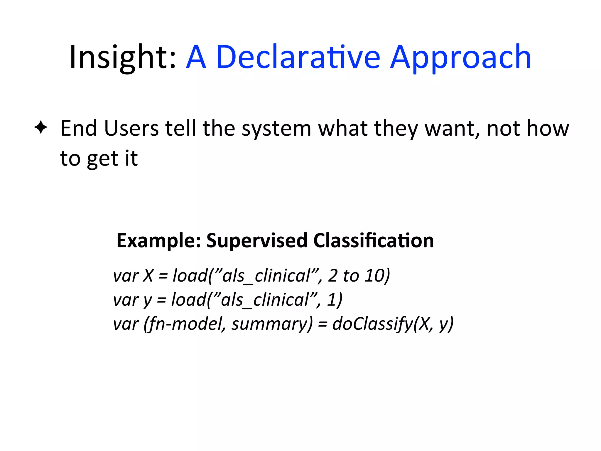 var	
  X	
  =	
  load(”als_clinical”,	
  2	
  to	
  10)
var	
  y	
  =	
  load(”als_clinical”,	
  1)
var	
  (fn-­‐model,	
  summary)	
  =	
  doClassify(X,	
  y)
Example:	
  Supervised	
  ClassiﬁcaAon
✦ End	
  Users	
  tell	
  the	
  system	
  what	
  they	
  want,	
  not	
  how	
  
to	
  get	
  it
Insight:	
  A	
  Declara2ve	
  Approach
 