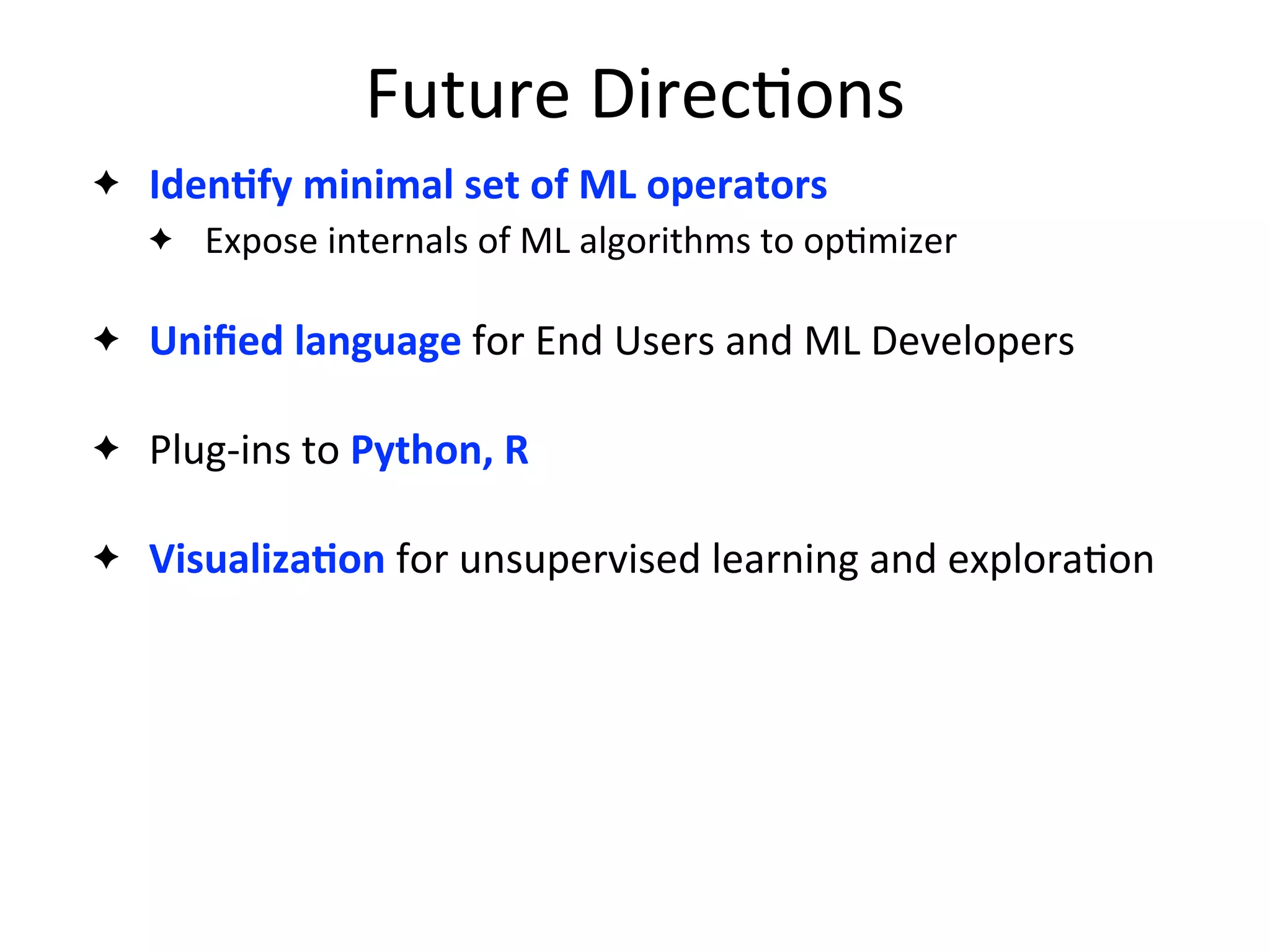 Future	
  Direc2ons
✦ IdenAfy	
  minimal	
  set	
  of	
  ML	
  operators
✦ Expose	
  internals	
  of	
  ML	
  algorithms	
  to	
  op2mizer
✦ Uniﬁed	
  language	
  for	
  End	
  Users	
  and	
  ML	
  Developers
✦ Plug-­‐ins	
  to	
  Python,	
  R
✦ VisualizaAon	
  for	
  unsupervised	
  learning	
  and	
  explora2on
 