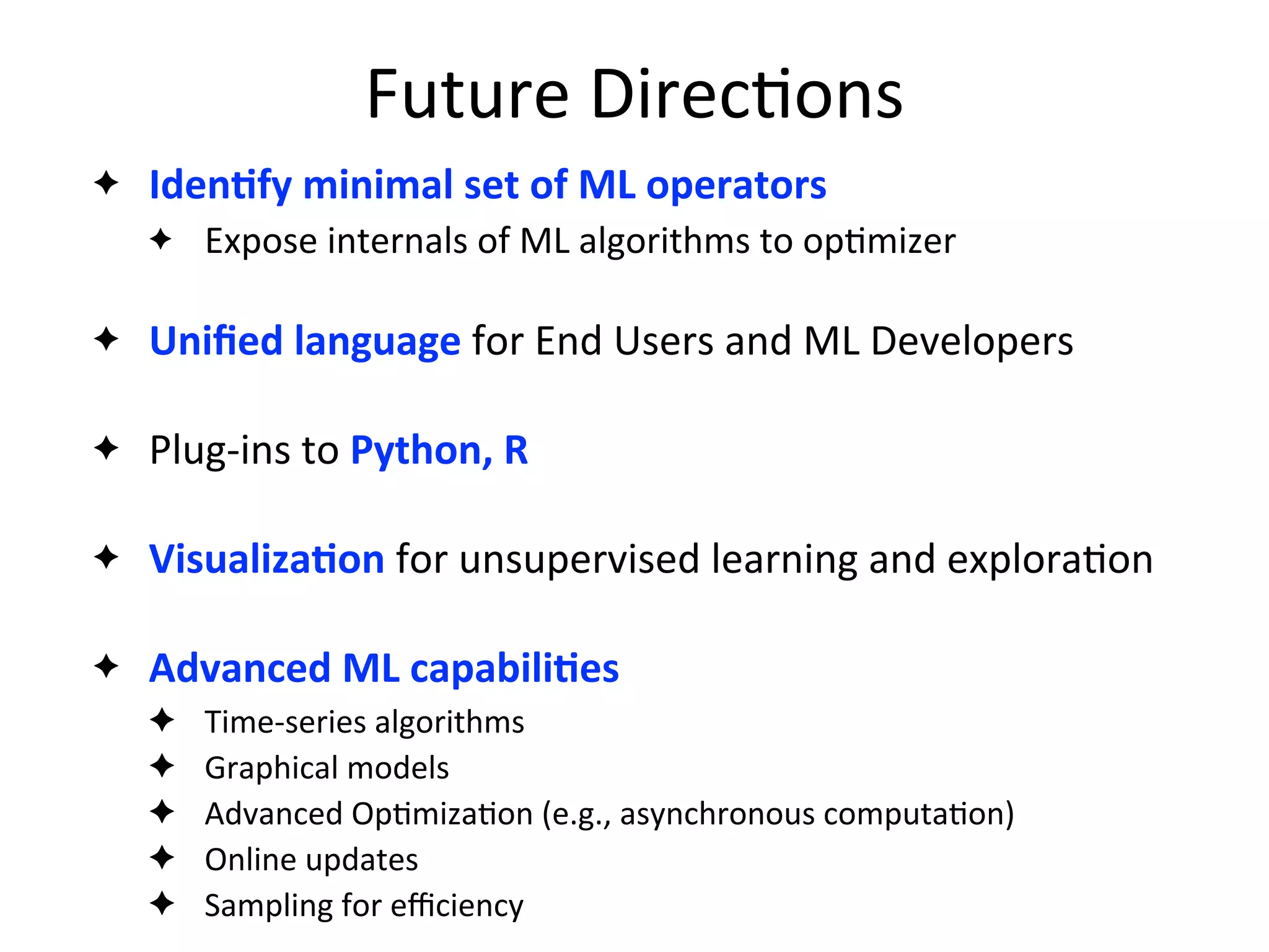 Future	
  Direc2ons
✦ IdenAfy	
  minimal	
  set	
  of	
  ML	
  operators
✦ Expose	
  internals	
  of	
  ML	
  algorithms	
  to	
  op2mizer
✦ Uniﬁed	
  language	
  for	
  End	
  Users	
  and	
  ML	
  Developers
✦ Plug-­‐ins	
  to	
  Python,	
  R
✦ VisualizaAon	
  for	
  unsupervised	
  learning	
  and	
  explora2on
✦ Advanced	
  ML	
  capabiliAes
✦ Time-­‐series	
  algorithms
✦ Graphical	
  models
✦ Advanced	
  Op2miza2on	
  (e.g.,	
  asynchronous	
  computa2on)
✦ Online	
  updates
✦ Sampling	
  for	
  eﬃciency	
  
 