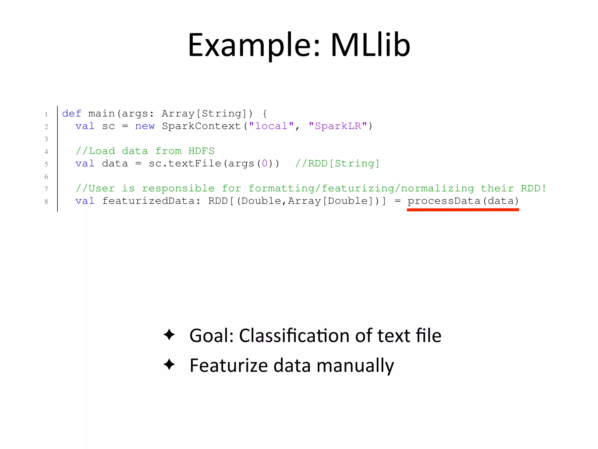 Example:	
  MLlib
✦ Goal:	
  Classiﬁca2on	
  of	
  text	
  ﬁle
✦ Featurize	
  data	
  manually
8 val classes = rawTextTable(??, "class")
9 val ngrams = tfIdf(nGrams(rawTextTable(??, "text"), n=2, top=30000))
10 val featureizedTable = classes.zip(ngrams)
11
12 //Classify the data using Logistic Regression.
13 val lrModel = LogisticRegression(featurizedTable, stepSize=0.1, numIter=1
14 }
1 def main(args: Array[String]) {
2 val sc = new SparkContext("local", "SparkLR")
3
4 //Load data from HDFS
5 val data = sc.textFile(args(0)) //RDD[String]
6
7 //User is responsible for formatting/featurizing/normalizing their RDD!
8 val featurizedData: RDD[(Double,Array[Double])] = processData(data)
9
10 //Train the model using MLlib.
11 val model = new LogisticRegressionLocalRandomSGD()
12 .setStepSize(0.1)
13 .setNumIterations(50)
14 .train(featurizedData)
15 }
Fig. 15: Matrix Factorization via ALS code in MATLAB (top) and ML
 