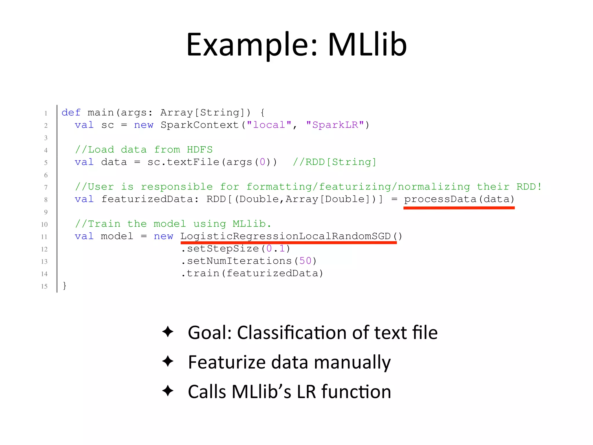 Example:	
  MLlib
✦ Goal:	
  Classiﬁca2on	
  of	
  text	
  ﬁle
✦ Featurize	
  data	
  manually
✦ Calls	
  MLlib’s	
  LR	
  func2on
8 val classes = rawTextTable(??, "class")
9 val ngrams = tfIdf(nGrams(rawTextTable(??, "text"), n=2, top=30000))
10 val featureizedTable = classes.zip(ngrams)
11
12 //Classify the data using Logistic Regression.
13 val lrModel = LogisticRegression(featurizedTable, stepSize=0.1, numIter=1
14 }
1 def main(args: Array[String]) {
2 val sc = new SparkContext("local", "SparkLR")
3
4 //Load data from HDFS
5 val data = sc.textFile(args(0)) //RDD[String]
6
7 //User is responsible for formatting/featurizing/normalizing their RDD!
8 val featurizedData: RDD[(Double,Array[Double])] = processData(data)
9
10 //Train the model using MLlib.
11 val model = new LogisticRegressionLocalRandomSGD()
12 .setStepSize(0.1)
13 .setNumIterations(50)
14 .train(featurizedData)
15 }
Fig. 15: Matrix Factorization via ALS code in MATLAB (top) and ML
 