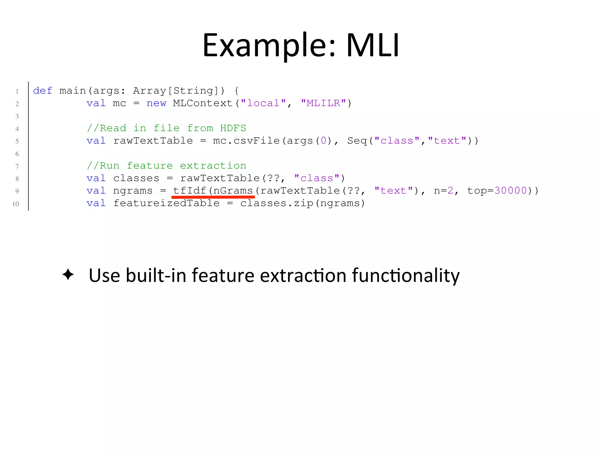 Example:	
  MLI
✦ Use	
  built-­‐in	
  feature	
  extrac2on	
  func2onality
1 def main(args: Array[String]) {
2 val mc = new MLContext("local", "MLILR")
3
4 //Read in file from HDFS
5 val rawTextTable = mc.csvFile(args(0), Seq("class","text"))
6
7 //Run feature extraction
8 val classes = rawTextTable(??, "class")
9 val ngrams = tfIdf(nGrams(rawTextTable(??, "text"), n=2, top=30000))
10 val featureizedTable = classes.zip(ngrams)
11
12 //Classify the data using Logistic Regression.
13 val lrModel = LogisticRegression(featurizedTable, stepSize=0.1, numIter=12)
14 }
1 def main(args: Array[String]) {
2 val sc = new SparkContext("local", "SparkLR")
3
4 //Load data from HDFS
5 val data = sc.textFile(args(0)) //RDD[String]
6
7 //User is responsible for formatting/featurizing/normalizing their RDD!
8 val featurizedData: RDD[(Double,Array[Double])] = processData(data)
9
10 //Train the model using MLlib.
11 val model = new LogisticRegressionLocalRandomSGD()
12 .setStepSize(0.1)
13 .setNumIterations(50)
 