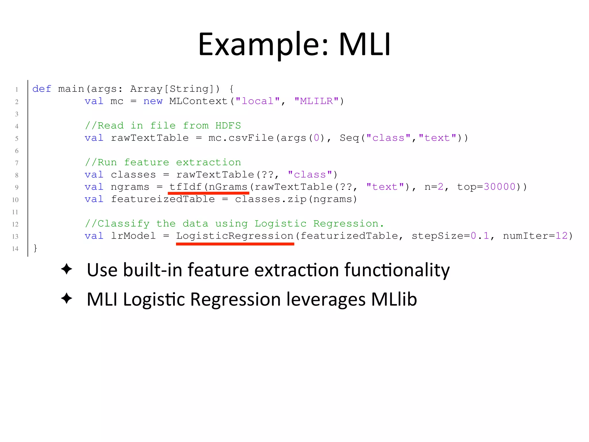 Example:	
  MLI
✦ Use	
  built-­‐in	
  feature	
  extrac2on	
  func2onality
✦ MLI	
  Logis2c	
  Regression	
  leverages	
  MLlib
1 def main(args: Array[String]) {
2 val mc = new MLContext("local", "MLILR")
3
4 //Read in file from HDFS
5 val rawTextTable = mc.csvFile(args(0), Seq("class","text"))
6
7 //Run feature extraction
8 val classes = rawTextTable(??, "class")
9 val ngrams = tfIdf(nGrams(rawTextTable(??, "text"), n=2, top=30000))
10 val featureizedTable = classes.zip(ngrams)
11
12 //Classify the data using Logistic Regression.
13 val lrModel = LogisticRegression(featurizedTable, stepSize=0.1, numIter=12)
14 }
1 def main(args: Array[String]) {
2 val sc = new SparkContext("local", "SparkLR")
3
4 //Load data from HDFS
5 val data = sc.textFile(args(0)) //RDD[String]
6
7 //User is responsible for formatting/featurizing/normalizing their RDD!
8 val featurizedData: RDD[(Double,Array[Double])] = processData(data)
9
10 //Train the model using MLlib.
11 val model = new LogisticRegressionLocalRandomSGD()
12 .setStepSize(0.1)
13 .setNumIterations(50)
 