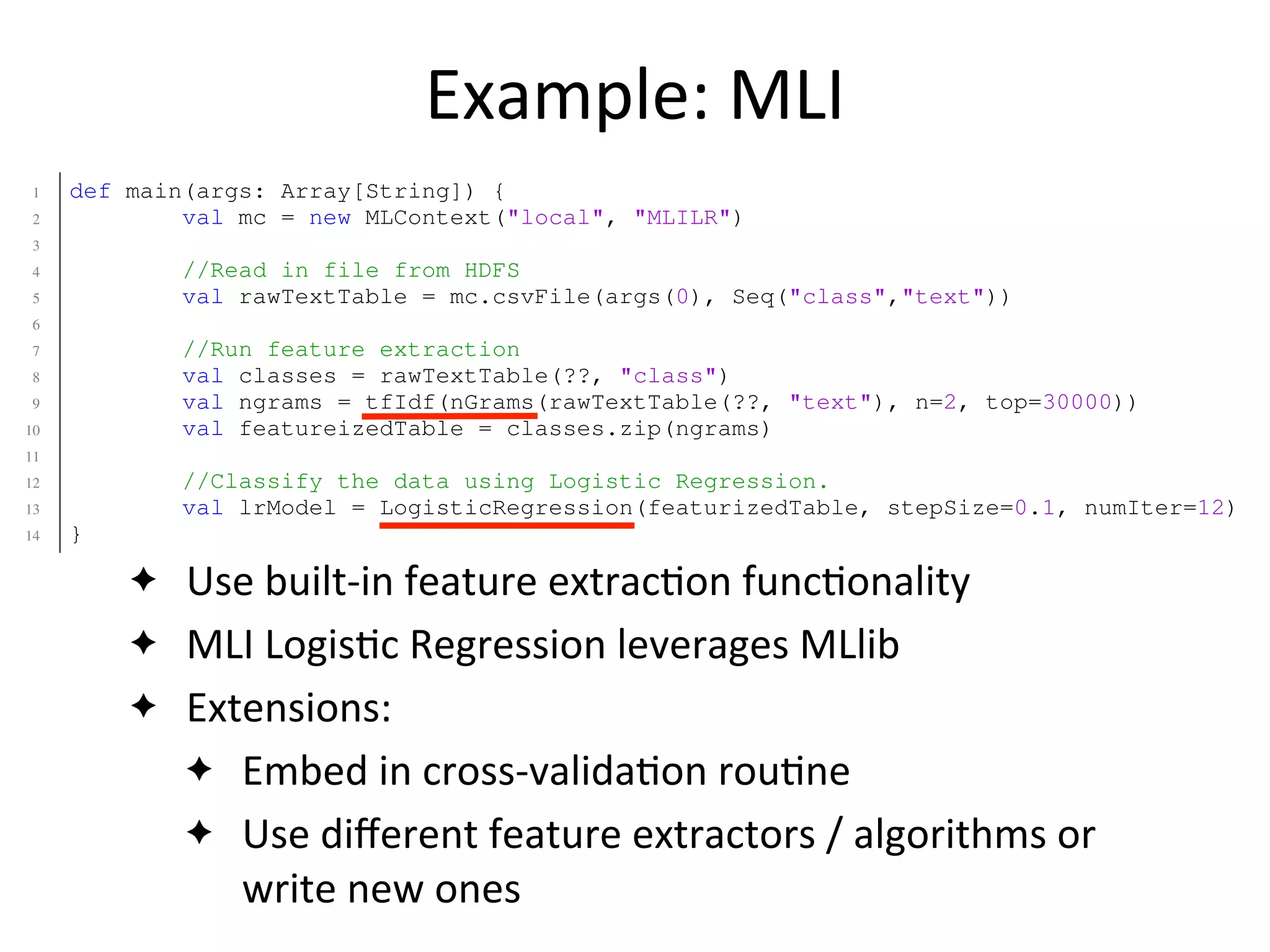 Example:	
  MLI
✦ Use	
  built-­‐in	
  feature	
  extrac2on	
  func2onality
✦ MLI	
  Logis2c	
  Regression	
  leverages	
  MLlib
✦ Extensions:
✦ Embed	
  in	
  cross-­‐valida2on	
  rou2ne
✦ Use	
  diﬀerent	
  feature	
  extractors	
  /	
  algorithms	
  or	
  
write	
  new	
  ones
1 def main(args: Array[String]) {
2 val mc = new MLContext("local", "MLILR")
3
4 //Read in file from HDFS
5 val rawTextTable = mc.csvFile(args(0), Seq("class","text"))
6
7 //Run feature extraction
8 val classes = rawTextTable(??, "class")
9 val ngrams = tfIdf(nGrams(rawTextTable(??, "text"), n=2, top=30000))
10 val featureizedTable = classes.zip(ngrams)
11
12 //Classify the data using Logistic Regression.
13 val lrModel = LogisticRegression(featurizedTable, stepSize=0.1, numIter=12)
14 }
1 def main(args: Array[String]) {
2 val sc = new SparkContext("local", "SparkLR")
3
4 //Load data from HDFS
5 val data = sc.textFile(args(0)) //RDD[String]
6
7 //User is responsible for formatting/featurizing/normalizing their RDD!
8 val featurizedData: RDD[(Double,Array[Double])] = processData(data)
9
10 //Train the model using MLlib.
11 val model = new LogisticRegressionLocalRandomSGD()
12 .setStepSize(0.1)
13 .setNumIterations(50)
 
